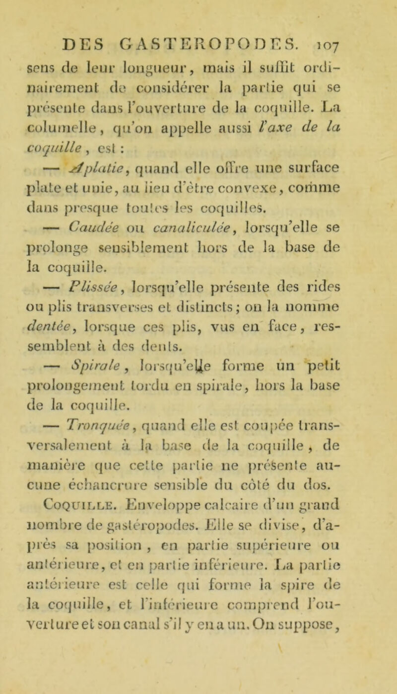 sens de leur longueur, mais il sullit ordi- nairement de considérer la partie qui se présente dans l’ouverture de la coquille. La colutnelle, qu’on appelle aussi l'axe de la coquille , est : — jéplatie, quand elle offre une surface plate et unie, au iieu d'ètre convexe, coriime dans presque toutes les coquilles. — Caudée ou canaliculée, lorsqu’elle se prolonge sensiblement hors de la base de la coquille. — F lissée, lorsqu’elle présente des rides ou plis transverses et distincts; on la nomme dentée, lorsque ces plis, vus en face, res- semblent à des dents. — Spirale, lorsqu’elle forme un petit prolongement tordu en spirale, hors la base de la coquille. — Tronquée, quand elle est coupée trans- versalement ii la base de la coquille , de manière que cette partie 11e présente au- cune échancrure sensible du côté du dos. Coquille. Enveloppe calcaire d’un grand nombre de gastéropodes. Elle se divise, d'a- près sa position , en partie supérieure ou antérieure, et en partie inférieure. La partie antérieure est celle qui forme la spire de la coquille, et l’inférieure comprend l'ou- verture et son canal s’il y en a un. O11 suppose,