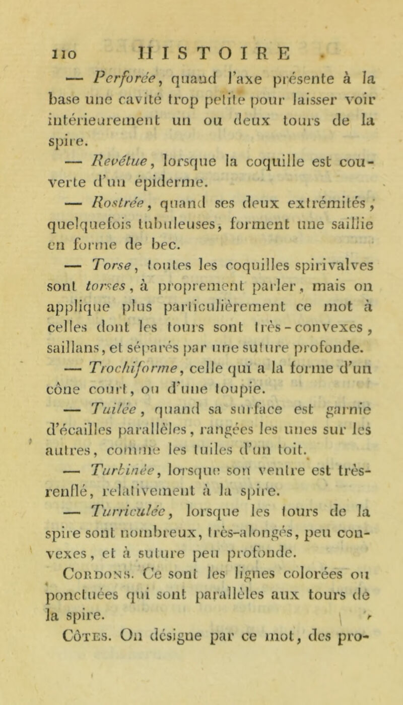 1IO HISTOIRE • Perforée, quand J’axe présente à la base une cavité trop petite pour laisser voir intérieurement un ou deux tours de la spire. — Revêtue, lorsque la coquille est cou- verte d’un épiderme. — Rostre'e, quand ses deux extrémités, quelquefois tubuleuses* forment une saillie en forme de bec. — Torse, toutes les coquilles spirivalves sont torses, à proprement parler , mais on applique plus particulièrement ce mot à celles dont les tours sont I rès - convexes , saillans, et séparés par une suture profonde. — T roc hiforme, celle qui a la forme d’un cône court, ou d’une toupie. — Tuilèe, quand sa surface est garnie d’écailles parallèles, rangées les unes sur les autres, comme les tuiles d’un toit. — Tartinée, lorsque son ventre est très- renflé, relativement à la spire. — TurricUlée, lorsque les tours de la spire sont nombreux, Irès-alongés, peu con- vexes , et à suture peu profonde. Cordons. Ce sont les lignes colorées ou ponctuées qui sont parallèles aux tours de la spire. \ v Côtes. On désigne par ce mot, des pro-