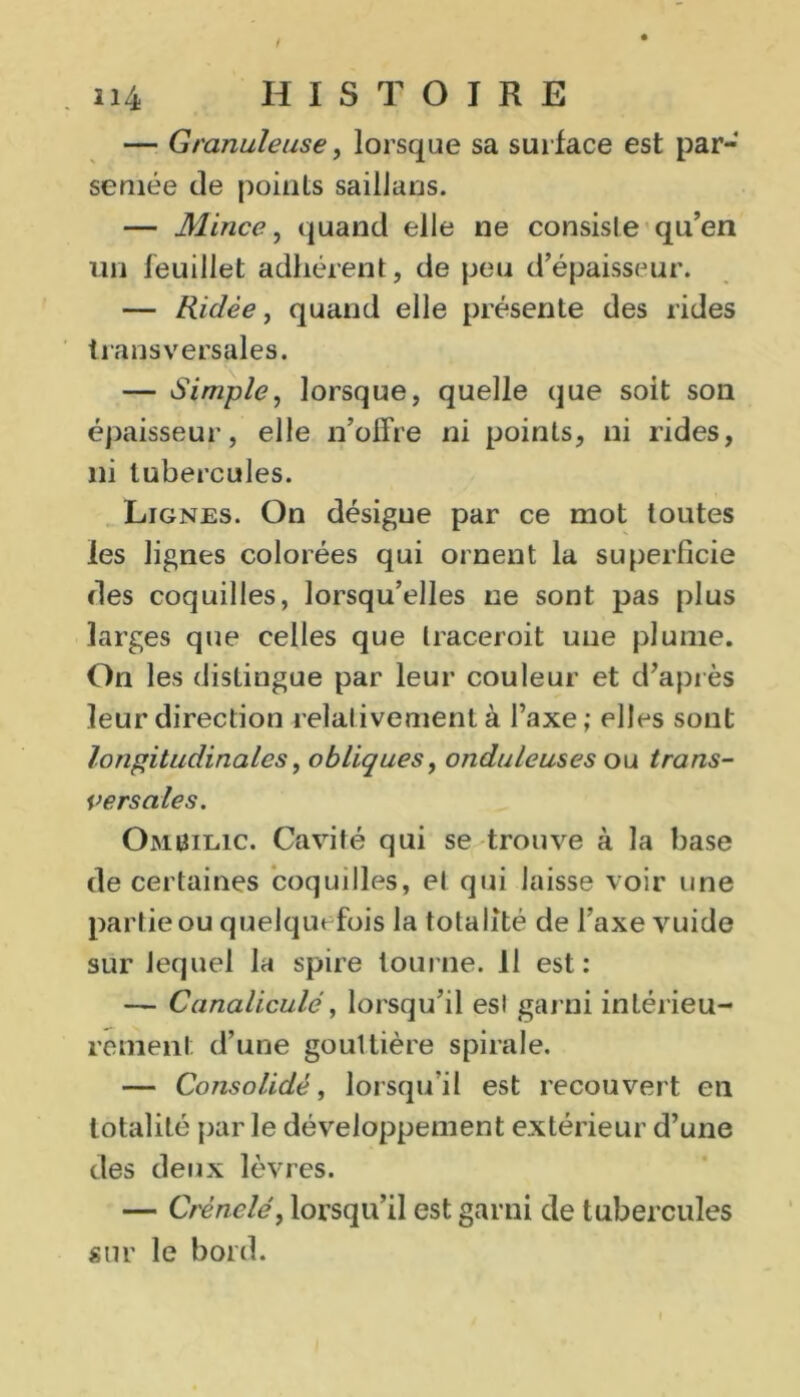 — Granuleuse, lorsque sa surface est par-* semée de points saillans. — Mince, quand elle ne consiste qu’en un feuillet adhérent, de peu d’épaisseur. — Ridée, quand elle présente des rides transversales. — Simple, lorsque, quelle que soit son épaisseur, elle n’offre ni points, ni rides, ni tubercules. Lignes. On désigne par ce mot toutes les lignes colorées qui ornent la superficie des coquilles, lorsqu’elles ne sont pas plus larges que celles que traceroit une plume. On les distingue par leur couleur et d’après leur direction relativement à Taxe; elles sont longitudinales, obliques, onduleuses ou trans- versales. Ombilic. Cavité qui se trouve à la base de certaines coquilles, et qui laisse voir une partie ou quelquefois la totalité de l'axe vuide sur lequel la spire tourne. 11 est: — Canaliculé, lorsqu’il est garni intérieu- rement d’une gouttière spirale. — Consolidé, lorsqu’il est recouvert en totalité par le développement extérieur d’une des deux lèvres. — Crénelé, lorsqu’il est garni de t ubercules sur le bord.