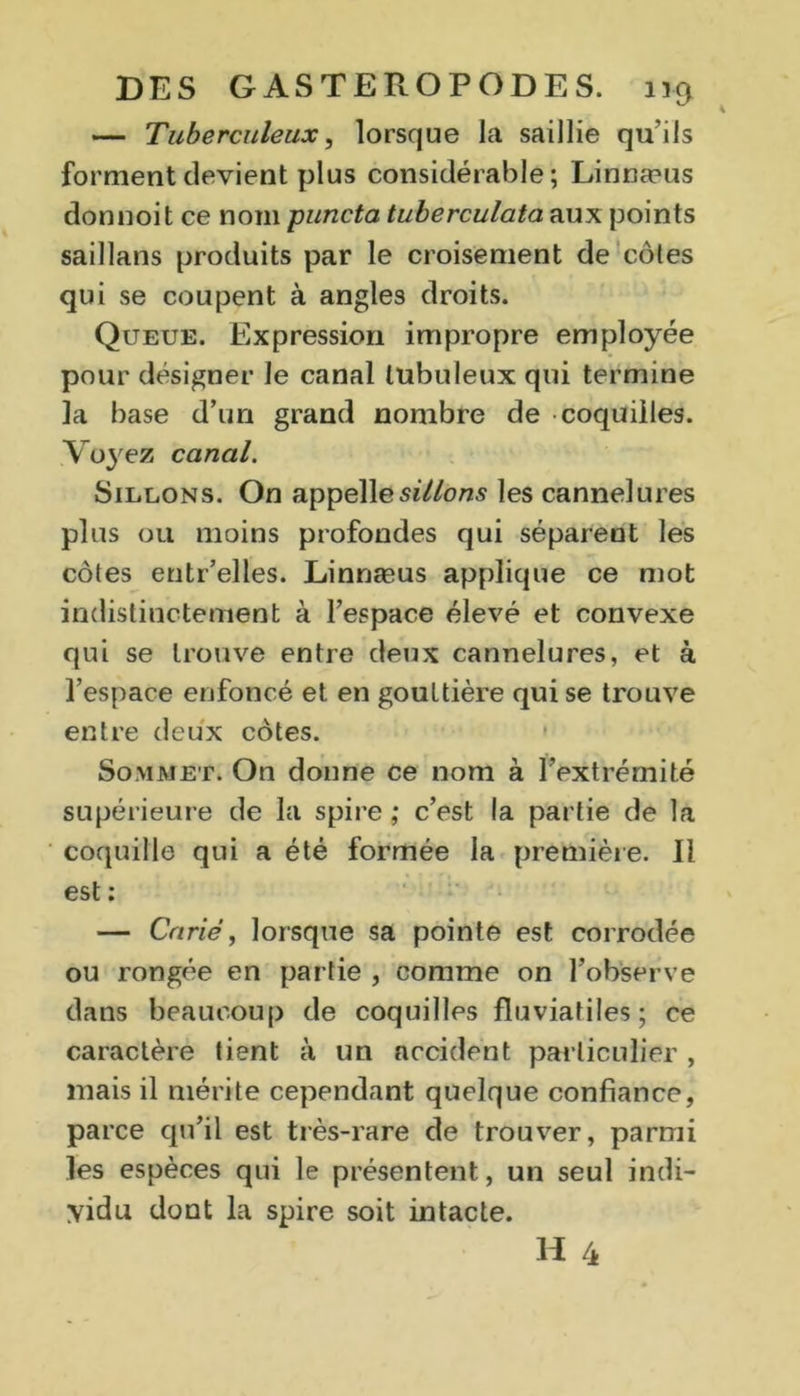 — Tuberculeux, lorsque la saillie qu’ils forment devient plus considérable; Linnæus donnoitce nom puncta tuberculata aux points saillans produits par le croisement de côtes qui se coupent à angles droits. Queue. Expression impropre employée pour désigner le canal tubuleux qui termine la base d’un grand nombre de coquilles. Voyez canal. Sillons. On appelle sillons les cannelures plus ou moins profondes qui séparent les côtes entr’elles. Linnæus applique ce mot indistinctement à l’espace élevé et convexe qui se trouve entre deux cannelures, et à l’espace enfoncé et en gouttière qui se trouve entre deux côtes. Sommet. On donne ce nom à fextrémité supérieure de la spire ; c’est la partie de la coquille qui a été formée la première. Il est : — Carié, lorsque sa pointe est corrodée ou rongée en partie , comme on l’observe dans beaucoup de coquilles fluviatiles ; ce caractère tient à un accident particulier , mais il mérite cependant quelque confiance, parce qu’il est très-rare de trouver, parmi les espèces qui le présentent, un seul indi- vidu dont la spire soit intacte.