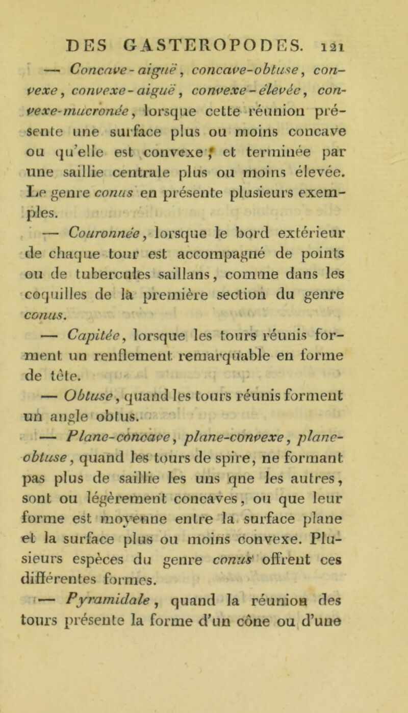 — Concave - aiguë, concave-obtuse, con- vexe, convexe- aiguë, convexe - élevée, con- vexe-mucronée, lorsque cette réunion pré- sente une surface plus ou moins concave ou qu'elle est convexe ,* et terminée par une saillie centrale plus ou moins élevée. Le genre conus en présente plusieurs exem- ples. — Couronnée, lorsque le bord extérieur de chaque tour est accompagné de points ou de tubercules saillans, comme dans les coquilles de là première section du genre conus. — Capitée, lorsque les tours réunis for- ment un renflement remarquable en forme de tête. — Obtuse, quand les tours réunis forment un angle obtus. — Plane-côncave, plane-convexe, plane- obtuse, quand les tours de spire, ne formant, pas plus de saillie les uns qne les autres, sont ou légèrement concaves, ou que leur forme est moyenne entre la surface plane et la surface plus ou moins convexe. Plu- sieurs espèces du genre conus' offrent ces différentes formes. — Pyramidale, quand la réunion des tours présente la forme d’un cône ou d’une