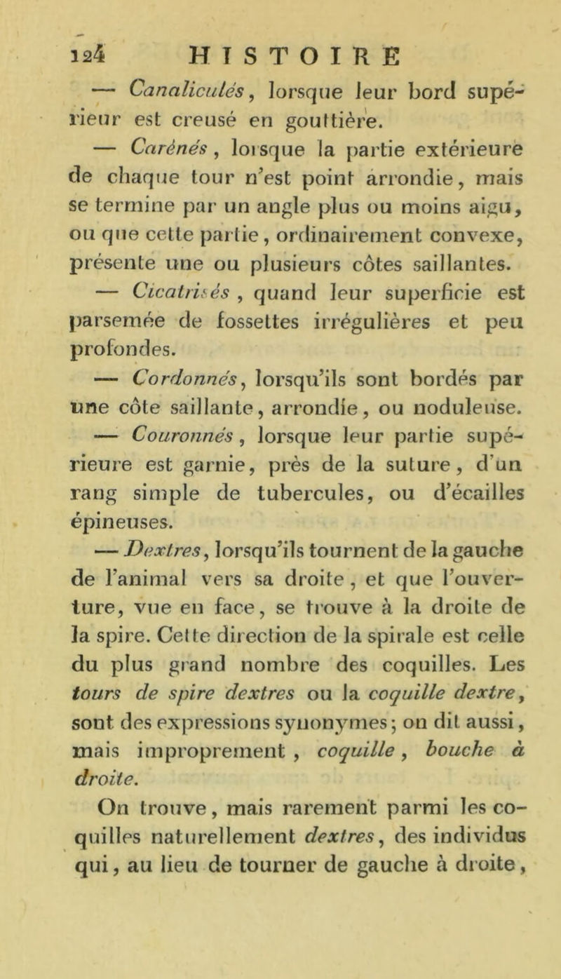 — Canaliculés, lorsque leur bord supé- rieur est creusé en gouttière. — Carénés, lorsque la partie extérieure de chaque tour n’est point arrondie, mais se termine par un angle plus ou moins aigu, ou que cette partie, ordinairement convexe, présente une ou plusieurs côtes saillantes. — Cicatrisés , quand leur superficie est parsemée de fossettes irrégulières et peu profondes. — Cordonnés, lorsqu’ils sont bordés par une côte saillante, arrondie, ou noduleuse. — Couronnés, lorsque leur partie supé- rieure est garnie, près de la suture, d'un rang simple de tubercules, ou d’écailles épineuses. — Jri ex très, lorsqu’ils tournent de la gauche de ranimai vers sa droite , et que l’ouver- ture, vue en face, se trouve à la droite de la spire. Cette direction de la spirale est celle du plus grand nombre des coquilles. Les tours de spire dextres ou la coquille dextre, sout. des expressions synonymes ; on dit aussi, mais improprement, coquille, bouche à droite. On trouve, mais rarement parmi les co- quilles naturellement dextres, des individus qui, au lieu de tourner de gauche à droite,