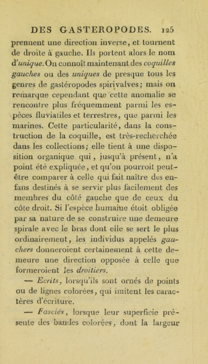 prennent une direction inverse, et tournent de droite à gauche. Ils portent alors le nom & unique. O11 connoît maintenant des coquilles gauches ou des uniques de presque tous les genres de gastéropodes spiri valves ; mais on remarque cependant que cette anomalie se rencontre plus fréquemment parmi les es- pèces fluviaiiles et terrestres, que parmi les marines. Cette particularité, dans la cons- truction de la coquille, est très-recherchée dans les collections; elle tient à une dispo- sition organique qui, jusqu’à présent, n’a point été expliquée, et qu’on pourroit peut- être comparer à celle qui fait naître des en- fans destinés à se servir plus facilement des membres du côlé gauche que de ceux du côte droit. Si l’espèce humaine étoit obligée par sa nature de se construire une demeure spirale avec le bras dont elle se sert le plus ordinairement, les individus appelés gau- chers donneroient certainement à celte de- meure une direction opposée à celle que formeroient les droitiers. — Ecrits, lorsqu’ils sont ornés de points ou de lignes colorées, qui imitent les carac- tères d’écriture. — Fasciés, lorsque leur superficie pré- sente des bandes colorées, dont la largeur