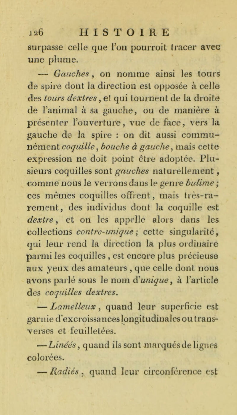 surpasse celle que l’on pourroit tracer avec une plume. — Gauches, on nomme ainsi les tours de spire dont la direction est opposée à celle des tours dextres, et qui tournent de la droite de l’animal à sa gauche, ou de manière à présenter l’ouverture, vue de face, vers la gauche de la spire : on dit aussi commu- nément coquille, bouche à gauche, mais cette expression ne doit point être adoptée. Plu- sieurs coquilles sont gauches naturellement, comme nous le verrons dans le genre bulime ; ces mêmes coquilles offrent, mais très-ra- rement, des individus dont la coquille est clextre, et on les appelle alors dans les collections contre-unique; cette singularité, qui leur rend la direction la plus ordinaire parmi les coquilles , est encore plus précieuse aux yeux des amateurs, que celle dont nous avons parlé sous le nom d'unique, à l'article des coquilles dextres. — Lamellcux, quand leur superficie est garnie d’excroissanceslongitudinales ou traus- verses et feuilletées. — Linées, quand ils sont marqués de lignes colorées. — Radiés , quand leur circonférence est