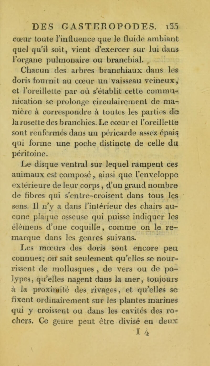 cœur toule l’inlluence que le fluide ambiant quel qu’il soit, vient d’exercer sur lui dans l’organe pulmonaire ou branchial. Chacun des arbres branchiaux dans les doris fournit au cœur un vaisseau veineux, et l’oreillette par où s’établit cette commu- nication se prolonge circulairemenl de ma- nière à correspondre à toutes les parties de la rosette des branchies. Le cœur et l’oreillette sont renfermés dans un pér icarde assez épais; qui forme une poche distincte de celle du péritoine. Le disque ventral sur lequel rampent ces animaux est composé, ainsi que l’enveloppe extérieure de leur corps, d’un grand nombre de fibres qui s’entre-croisent dans tous les sens. Il n’y a dans l’intérieur des chairs au- cune plaque osseuse qui puisse indiquer les élémens d’une coquille, comme on le re- marque dans les genres suivans. Les mœurs des doris sont encore peu connues; otr sait seulement qu’elles se nour- rissent de mollusques , de vers ou de po- lypes, qu’elles nagent dans la mer, toujours à la proximité des rivages, et qu’elles se fixent ordinairement sur les plantes marines qui y croissent ou dans les cavités des ro- chers. Ce genre peut être divisé en deux I 4