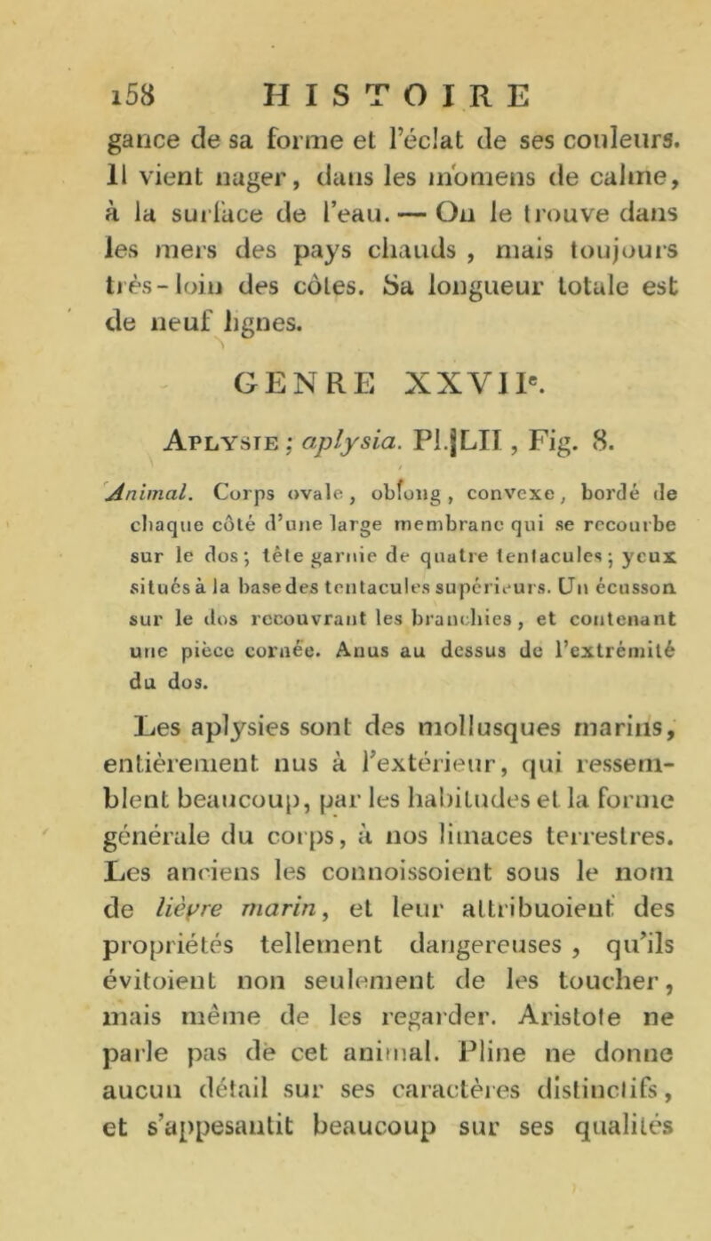 gance de sa forme et l’éclat de ses couleurs. 11 vient nager, dans les m'oniens de calme, à la surface de l’eau. — On le trouve dans les mers des pays chauds , mais toujours très-loin des côtes. Sa longueur totale est de neuf lignes. GENRE XXVIIe. Aplysie; aplysia. Pl.jLIl, Fig. 8. / Animal. Corps ovale, obfong , convexe, bordé de chaque côté d’une large membrane qui se recourbe sur le dos; tête garnie de quatre tentacules; yeux .situés à la base des tentacules supérieurs. Un écusson, sur le dos recouvrant les branchies, et contenant une pièce cornée. Anus au dessus de rextrémilé du dos. Les aplysies sont des mollusques marins, entièrement nus à fextérieur, qui ressem- blent beaucoup, par les habitudes et la forme générale du corps, à nos limaces terrestres. Les anciens les connoissoient sous le nom de lièyre marin, et leur altribuoient des propriétés tellement dangereuses , qu’ils évitoient non seulement de les toucher, mais même de les regarder. Aristote ne parle pas de cet animal. Pline ne donne aucun détail sur ses caractères distinctifs, et s’appesantit beaucoup sur ses qualités