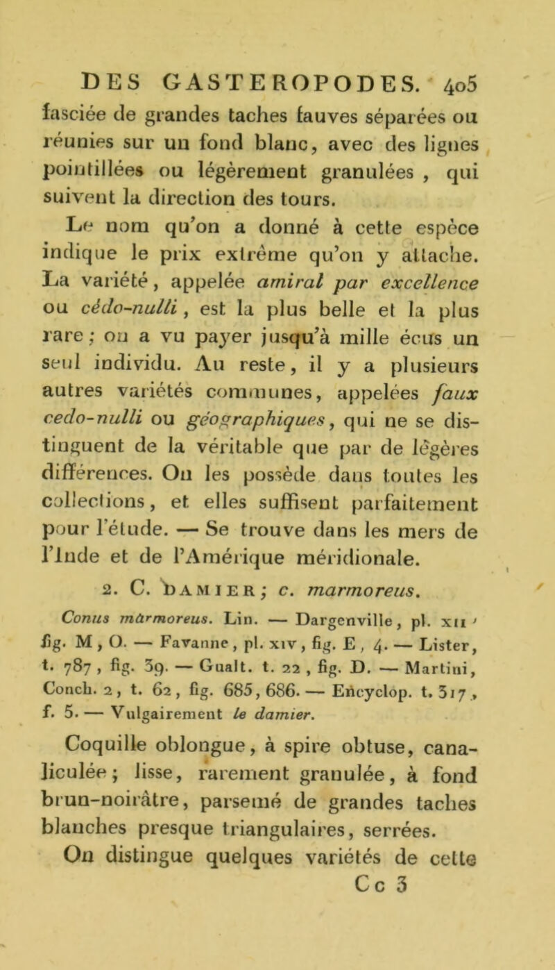 fa sciée de grandes taches fauves séparées ou réunies sur uii fond blanc, avec des lignes pointillées ou légèrement granulées , qui suivent la direction des tours. Le nom qu’on a donné à cette espèce indique le prix extrême qu’on y attache. La variété, appelée amiral par excellence ou cédo-nulli , est la plus belle et la plus rare; ou a vu payer jusqu’à mille écus un seul individu. Au reste, il y a plusieurs autres variétés communes, appelées faux cédo-nulli ou géographiques, qui ne se dis- tinguent de la véritable que par de légères différences. On les possède dans toutes les collections, et elles suffisent parfaitement pour l’élude. — Se trouve dans les mers de l’Inde et de l’Amérique méridionale. 2. C. 1)Amier; c. marmoreus. Conus mürmoreus. Lin. — Dargenville, pl. xu< iig. M , O. — Faranne, pl. xiv, fig. E , 4. — Lister, t. 787 , fig. 39. — Gualt. t. 22 , fig. D. —- Martini, Concb. 2, t. 62, fig. 685,686.— Erïcyclop. t. 317 , f. 5. — Vulgairement le damier. Coquille oblongue, à spire obtuse, cana- liculée ; lisse, rarement granulée, à fond brun-noiràtre, parsemé de grandes taches blanches presque triangulaires, serrées. O11 distingue quelques variétés de cette Ce 3