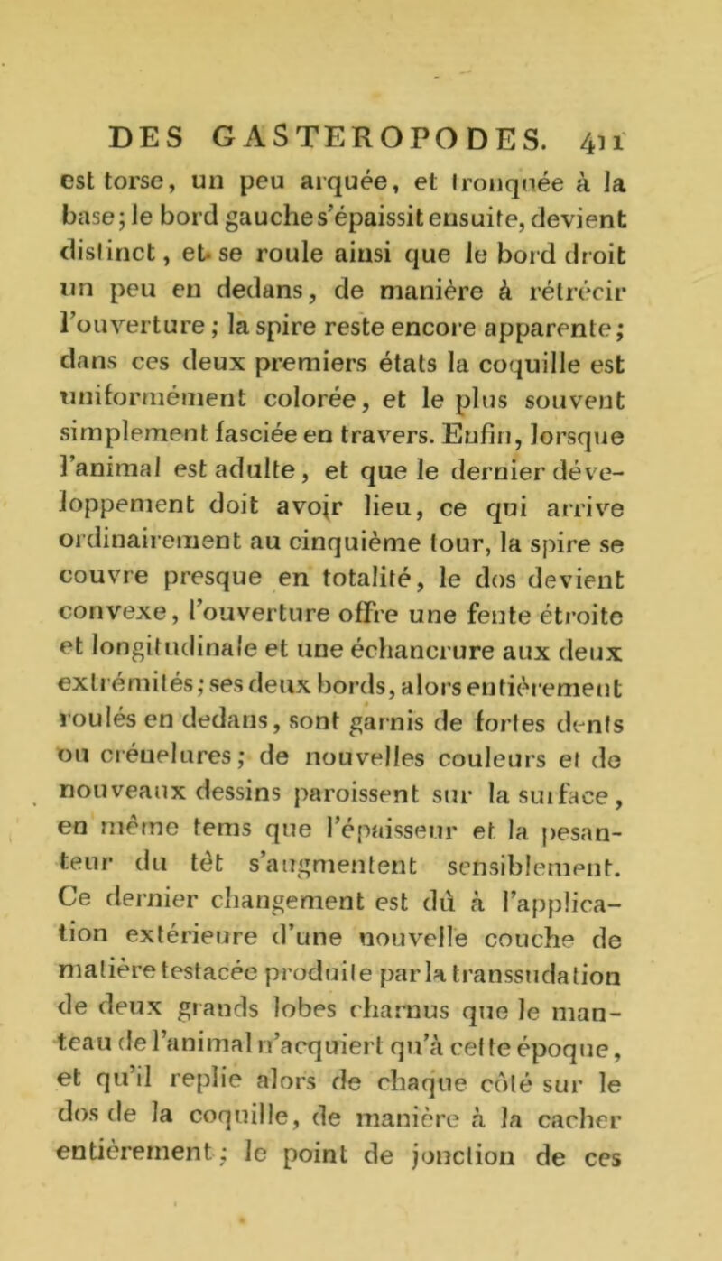 est torse, un peu arquée, et tronquée à Ja base; le bord gauche s'épaissit ensuite, devient distinct, et-se roule ainsi que le bord droit un peu en dedans, de manière à rétrécir l’ouverture ; la spire reste encore apparente; dans ces deux premiers états la coquille est uniformément colorée, et le plus souvent simplement lasciée en travers. Enfin, lorsque l’animal est adulte, et que le dernier déve- loppement doit avojr lieu, ce qui arrive ordinairement au cinquième tour, la spire se couvre presque en totalité, le dos devient convexe, l’ouverture offre une fente étroite et longitudinale et une échancrure aux deux extrémités ; ses deux bords, alors entièrement roulés en dedans, sont garnis de fortes dents ou créuelures; de nouvelles couleurs et de nouveaux dessins paroissent sur lasuiface, en même tems que l’épaisseur et la pesan- teur du tèt s’augmentent sensiblement. Ce dernier changement est dû à l’applica- tion extérieure d’une nouvelle couche de matière testacée produile parla transsudation de deux grands lobes charnus que le man- teau de l’animal n’acquiert qu’à cette époque, et qu’il replie alors de chaque côté sur le dos de la coquille, de manière à la cacher entièrement; le point de jonction de ces