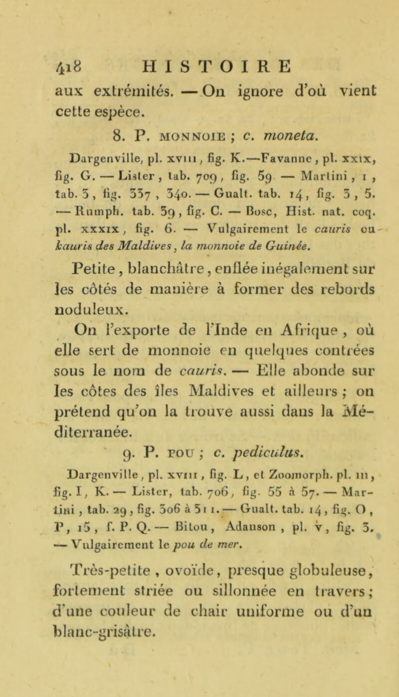 aux extrémités. — On ignore d’où vient cette espèce. 8. P. mon noie ; c. nionela. Dargenville, pl. xvm , fig. K.—Favanne, pt. xxix, fig. G. — Lister , lab. 709, fig. 5g — Martini , 1 , tab. 5 , fig. 537, 34o. — Gualt. tab. 14, fig- 3, 5. — Rutnph. tab. 59, fig. C. — Bosc, Hist. nat. coq. pl. xxxix, fig. 6. — Vulgairement le cauris ou- hauris des Maldives, la monnaie de Guinée. Petite , blanchâtre, enüée inégalement sur Jes côtés de manière à former des rebords noduleux. On l’exporte de l'Inde en Afrique , où elle sert de monnoie en quelques contrées sous le nom de cauris. — Elle abonde sur les côtes des îles Maldives et ailleurs ; on prétend qu’on la trouve aussi dans la Mé- diterranée. 9. P. pou ; c. pedieulus. Dargenville , pl. xvm , fig. L , et Zoojnorph. pl. 111, fig. I, K. — Lister, tab. 706, fig. 55 à 57. — Mar- tini , tab. 29 , fig. 5o6 à 5 1 1. — Gualt. tab. 14 , fig. O , P, i5 , f. P- Q.— Bitou, Adanson , pl. v, fig. 5. — Vulgairement le pou de mer. Très-petite , ovoïde, presque globuleuse, fortement striée ou sillonnée en travers ; d'une couleur de chair uniforme ou d’un blanc-grisâtre.