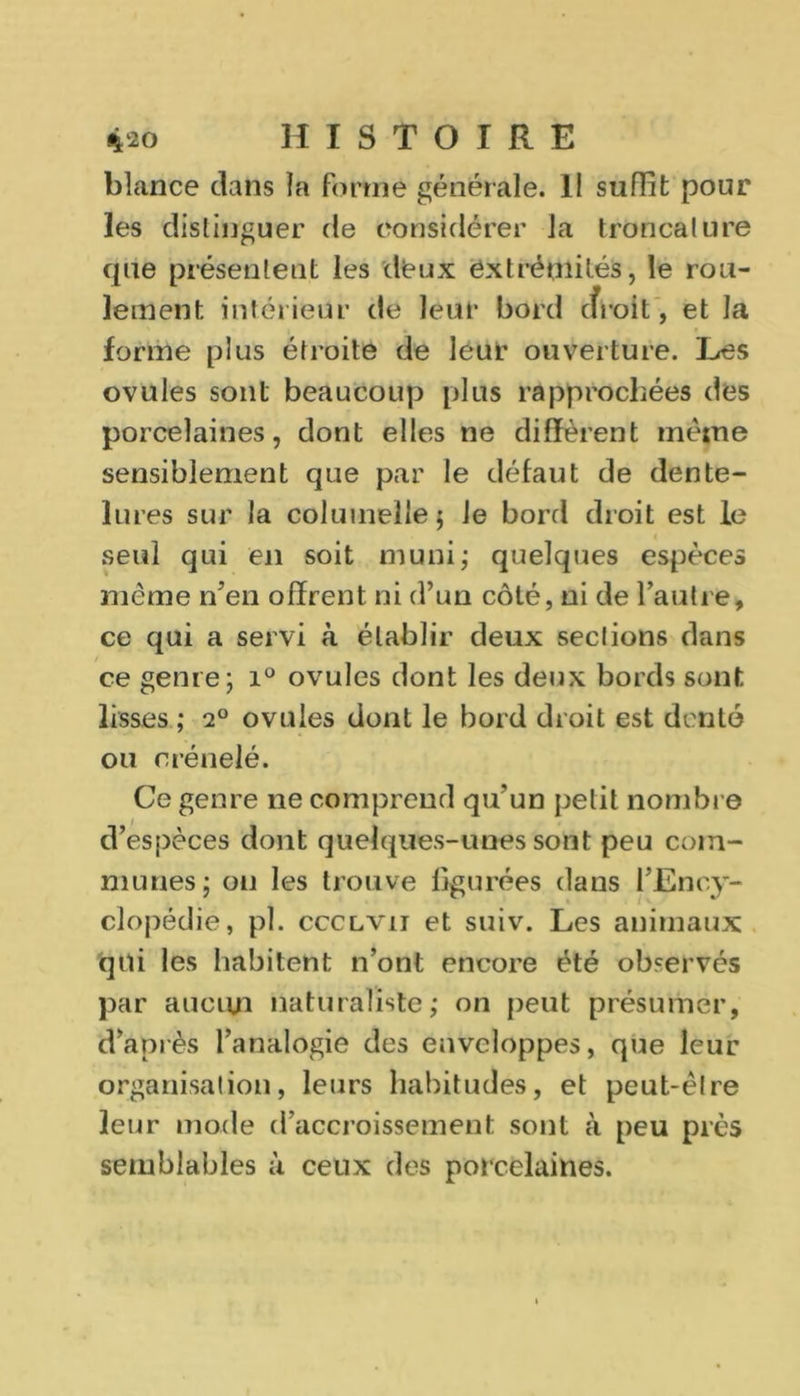 blance clans la forme générale. Il suffit pour les distinguer de considérer la troncature que présentent les deux extrémités, le rou- lement intérieur de leur bord cfroit, et la forme plus étroite de leur ouverture. Les ovules sont beaucoup plus rapprochées des porcelaines, dont elles ne diffèrent même sensiblement que par le défaut de dente- lures sur la colurnellej Je bord droit est le seul qui en soit muni; quelques espèces meme n’en offrent ni d’un côté, ni de l’autre, ce qui a servi à établir deux sections dans ce genre; i° ovules dont les deux bords sont lisses ; 2° ovules dont le bord droit est denté ou crénelé. Ce genre ne comprend qu’un petit nombre d’espèces dont quelques-unes sont peu com- munes; ou les trouve figurées dans l’Ency- clopédie, pl. ccclvii et suiv. Les animaux qui les habitent n’ont encore été observés par aucun naturaliste; on peut présumer, d’après l’analogie des enveloppes, que leur organisation, leurs habitudes, et peut-être leur mode d’accroissement sont à peu près semblables à ceux des porcelaines.