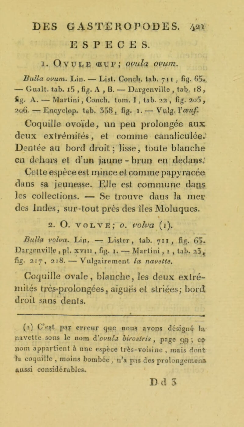 ESPECES. 1. Ovule <euf; ovula ovum. Bulla ovum. Lin. — List. Conclu tab. 711, fig. 65. — Gualt. tab. i5 , fig. A , B. — Dargenvillc , tab. 18, fig. A. — Martini , Concli. tom. I, tab. 22 , fig. 2o5 , 2u6. — Encycjop. tab. 558, fig. 1.— Vulg. l'œuf Coquille ovoïde, un peu prolongée aux deux extrémités, et comme canaliculée.’ Dentée au bord droit; lisse, toute blanche en dehors et d’un jaune - brun en dedans.' Cette espèce est mince et comme papy racée dans sa jeunesse. Elle est commune daos les collections. — Se trouve dans la mer des Indes, sur-tout près des îles Moluques. * 2. O. volve; o. volva (1). Bulla volva. Lin. — Lister, tab. 711, fig. 65. Dargenvillc , pl. xvm , fig. j. — Martini , 1 , tab. 25, fig. 217, 218. — Vulgairement la navette. Coquille ovale, blanche, les deux extré- mités très-prolongées, aiguës et slriées; bord droit sans dénis. (1) C’est par erreur que nous avons désigné la navette sous le nom d'ovula birostris , page <)i) ; cç nom appartient à une espece très-voisine , mais dont îa coquille , moins bombée , 11’a pas des prolongement aussi considérables.