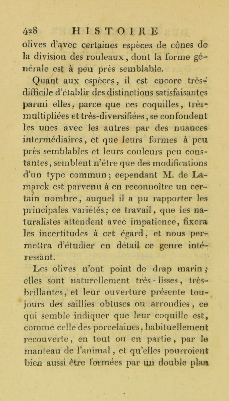 olives d’avec certaines espèces de cônes de la division des rouleaux, dont la forme gé- nérale est à peu près semblable. Quant aux espèces, il est encore très- difiicile d’établir des distinctions satisfaisantes parmi elles, parce que ces coquilles, très- multipliées et très-diversifiées, se confondent les unes avec les autres par des nuances intermédiaires, et que leurs formes à peu près semblables et leurs couleurs peu cons- tantes, semblent n’ètre que des modifications d’un type commun ; cependant M. de La- marck est parvenu à en reconnoître un cer- tain nombre, auquel il a pu rapporter les principales variétés; ce travail, que les na- turalistes attendent avec impatience, fixera les incertitudes à. cet égard, et nous per- mettra d’étudier en détail ce genre inté- ressant. Les olives n’ont point de drap marin ; elles sont naturellement très-lisses, très- brillantes, et leur ouverture présente tou- jours des saillies obtuses ou arrondies, ce qui semble indiquer que leur coquille est, comme celle des porcelaines, habituellement recouverte, en tout ou en partie, par lo manteau de l’animal, et qu’elles pourraient bien aussi être formées par un double plan