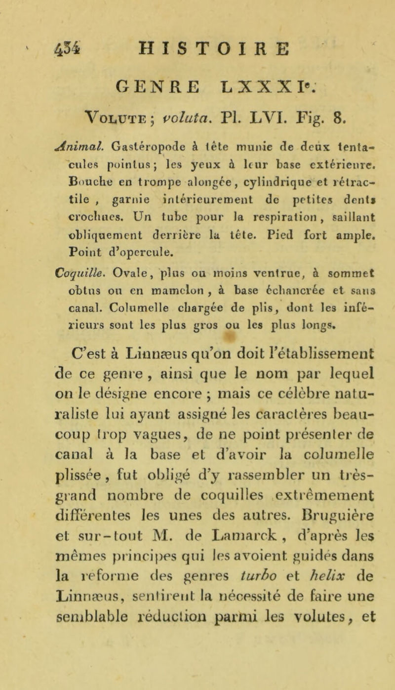 GENRE LXXX Ie. Volute ; voluta. PI. LVI. Fig. 8. Animal. Gastéropode à tête munie de deux tenta- cules pointus; les yeux à leur base extérieure. Bouche en trompe alongée, cylindrique et rétrac- tile , garnie intérieurement de petites dent* crochues. Un tube pour la respiration, saillant obliquement derrière la tête. Pied fort ample. Point d’opercule. Coquille. Ovale, plus ou moins ventrue, à sommet obtus ou en mamelon , à base échancrée et sans canal. Columelle chargée de plis, dont les infé- rieurs sont les plus gros ou les plus longs. C’est à Liunæus qu’on doit rétablissement de ce genre , ainsi que le nom par lequel on le désigne encore ; mais ce célèbre natu- raliste lui ayant assigné les caractères beau- coup trop vagues, de ne point présenter de canal à la base et d’avoir la columelle plissée , fut obligé d’y rassembler un très- grand nombre de coquilles extrêmement différentes les unes des autres. Bruguière et sur-tout M. de Lamarck , d’après les mêmes principes qui lesavoient. guides dans la reforme des genres turbo et hélix de Linnæus, sentirent la nécessité de faire une semblable réduction parmi les volutes, et