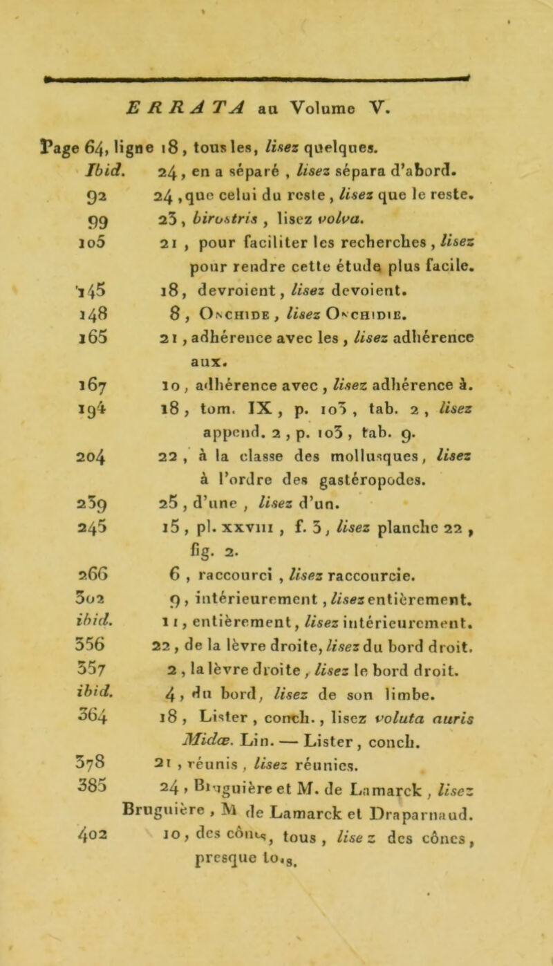 ERRA TA au Volume V. Page 64, ligne 18 , tous les, lisez quelques. Ibid. 24, en a séparé , lisez sépara d’abord. 92 24 ,que celui du reste , lisez que le reste. 99 23, birostris , lisez volva. lo5 21 , pour faciliter les recherches , lisez pour rendre cette étude plus facile. ’ï45 18, devroient, lisez dévoient. 148 8, Onchide , lisez CKchidie. l65 21 , adhérence avec les , lisez adhérence aux. 167 lo , adhérence avec , lisez adhérence à. 194 18, tom. IX, p. io3 , tab. 2, lisez appcnd. 2 , p. io3 , tab. 9. 204 22, à la classe des mollusques, lisez à l’ordre des gastéropodes. 239 25 , d’une , lisez d’un. 245 i5 , pl. xxvm , f. 3, lisez planche 22 , fig. 2. 266 6 , raccourci , lises raccourcie. 3o2 9 , intérieurement, //««entièrement. ibid. 11, entièrement, lisez intérieurement. 556 22 , de la lèvre droite, lisez du bord droit. 557 2 , la lèvre droite , lisez le bord droit. ibid. 4, du bord, lisez de son limbe. ^64 18, Lister, conch., lisez voluta auris Midœ. Lin. — Lister , conch. 378 2t , réunis, lisez réunies. 38u 24 y Bivjguière et M. de Lamarck , lisez Bruguière , !Vl de Lamarck et Draparnaud. 402 10, des cont<5} tous, lisez des cônes, presque lo.3i