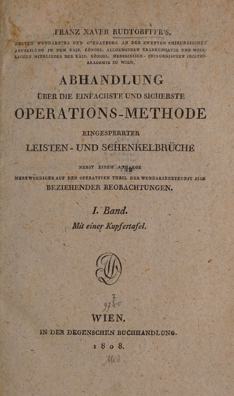 ii |  at bs | n ha x r &gt; ( Sie‘ y “ er: \ N # „ {A \ » ’ .  BR “3 ’ Hin j ; s {3 NR Kr y ” Dr u \ | 5 \ r n mmalz x XAVER | RUDTORFEIRS, hr N wunDänztRs UND OPERATEURS An DER ZWEITEN CHIRURGISCHEN Fra  AprueiLund IN DEM KAIS. KÖNIGL. ALLGEMEINEN RRANKENHAUSE UND WIRK- h Be MITGLIEDES DER KAIs. KÖNIGL. MEDIZINISCH - ERIRURGISCHEN J0SERHS- } | a AKADEMIE 2U WIEN, N | | Se | ABHANDLUNG. ÜBER DIE EINF ACHSTE UND SICHERSTE { OPERATIONS- METHODE EINGESPERRTER | . ne LEISTEN- UND SCHENKELBRÜCHE . % Ä | NERST EINEM! arten | MERKWÜRDICER AUF DEN OPERATIVEN THEIL DER WUNDARZENEYKUNST SICH BEZIEHENDER BEOBACHTUNGEN. ae le Boni. A | N Mi einer Kupfertafel EU, : Ä 3 n f a, WIEN. ae ya IN'DER DEGENSCHE N BUCHHANDLUNG. | t A oh, e En | Med. | e &gt; A ; f 4 / i a
