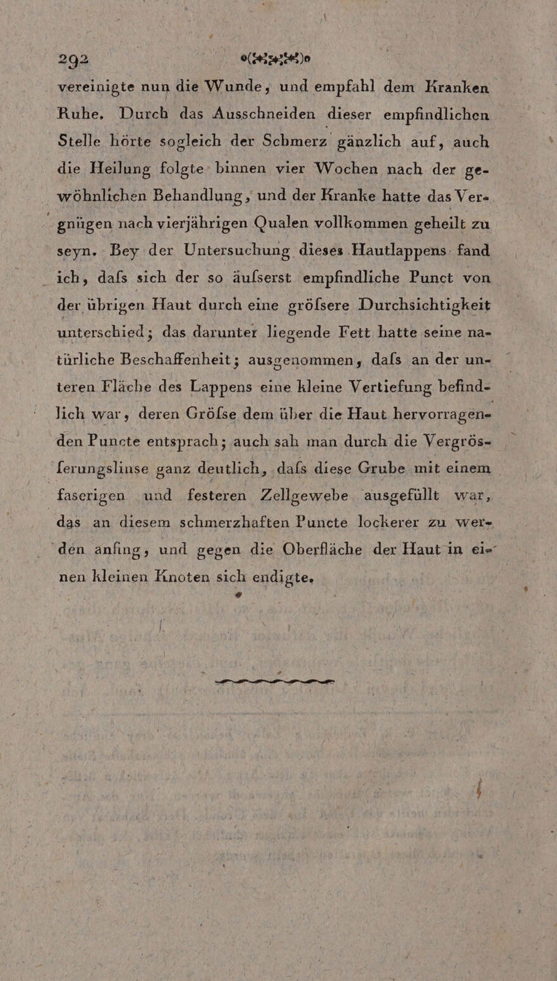 vereinigte nun die Wunde, und empfahl dem Kranken Ruhe, Durch das Ausschneiden dieser empfindlichen Stelle hörte sogleich ee gänzlich auf, auch die Heilung folgte binnen vier Wochen nach der ge- wöhnlichen Behandlung ‚ und der Kranke hatte das Ver- gnügen nach vierjährigen Qualen vollkommen geheilt zu seyn. Bey der Untersuchung dieses Hautlappens- fand ich, dafs sich der so äulserst empfindliche Punct von der übrigen Haut durch eine grölsere Durchsichtigkeit unterschied; das darunter liegende Fett hatte seine na- türliche Beschaffenheit; ausgenommen, dals an der un- teren Fläche des Lappens eine kleine Vertiefung befind- lich war; deren Gröfse dem über die Haut hervorragen- den Puncte entsprach; auch sah man durch die Vergrös- [erungslinse ganz deutlich, dafs diese Grube mit einem faserigen und festeren Zellgewebe ausgefüllt war, das an diesem schmerzhaften Puncte lockerer zu wer» ‘den anfıng, und gegen die Oberfläche der Haut in ei« nen kleinen Finoten sich endigte, o