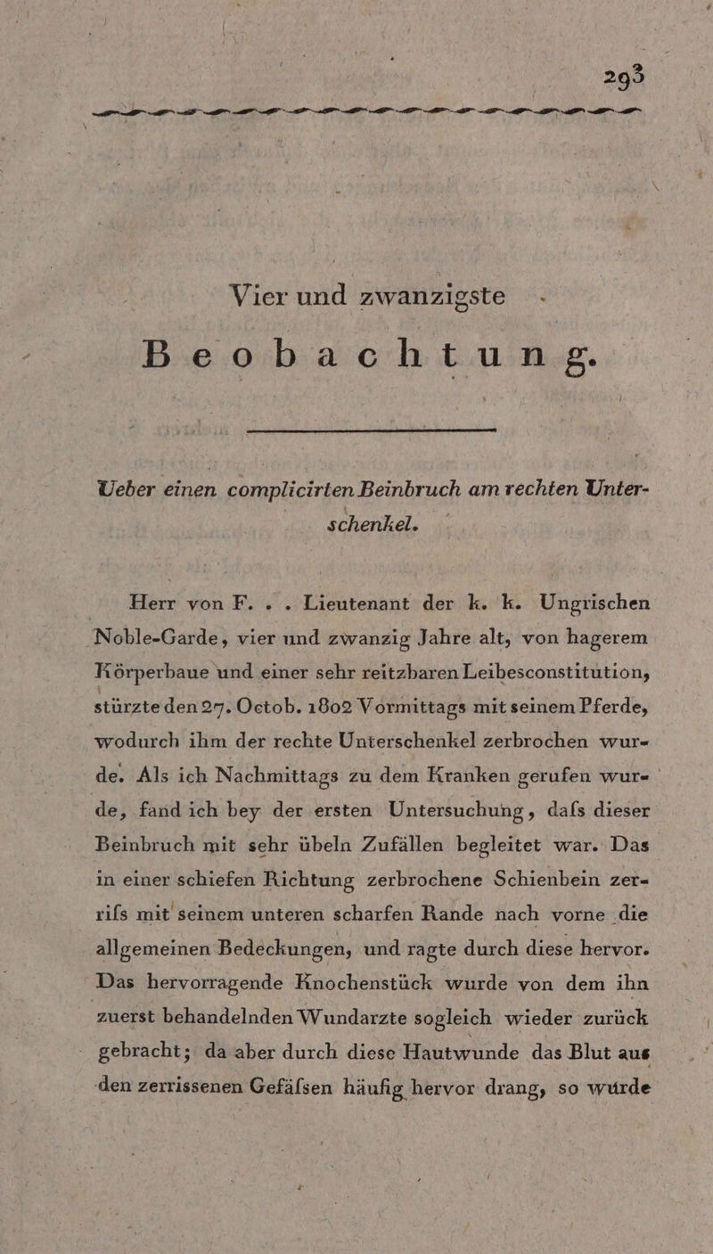 Vier und zwanzigste - ) Beobachtung. Ueber einen complicirten Beinbruch am rechten Unter- schenkel. Herr von F. . . Lieutenant der k. k. Ungrischen .Noble-Garde, vier und zwanzig Jahre alt, von hagerem Körperbaue und einer sehr reitzbaren Leibesconstitution, stürzteden 27. Oetob. 1802 Vormittags mit seinem Pferde, wodurch ihm der rechte Unterschenkel zerbrochen wur- de. Als ich Nachmittags zu dem Kranken gerufen wur« de ‚ fand ich bey der ersten Untersuchung, dafs dieser Beinbruch mit sehr übeln Zufällen begleitet war. Das in einer schiefen Richtung zerbrochene Schienbein zer- rifs mit seinem unteren scharfen Rande nach vorne .die allgemeinen Bedeckungen, und ragte durch diese hervor. Das hervorragende Knochenstück wurde von dem ihn zuerst behandelnden Wundarzte sogleich wieder zurück gebracht; da aber durch diese Hautwunde das Blut aus ‚den zerrissenen Gefälsen häufig hervor drang, so wurde