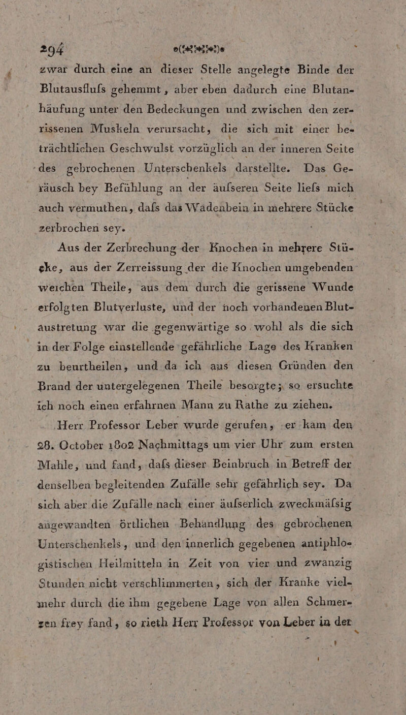 zwar durch eine an Ailker Stelle angelegte Binde der Blutausflufs gehemmt ‚ aber chen dadurch eine Blutan- häufung unter dlön Bedeckungen und zwischen den zer- rissenen Muskeln verursacht, die sich mit einer be= trächtlichen Geschwulst vorzüglich an. der inneren Seite - des gebrochenen Unterschenkels darstellte. Das Ge- Ktch bey Befühlung an der äulseren Seite lefs mich ‚auch vermuthen, dafs das Wadenbein in mehrere Stücke zerbrochen sey. Aus der Zerbrechung der Knochen in ineliiete Stuü- eke, aus der Zerreissung der die Knochen umgebenden weıchen Theile, aus dem durch’ die gerissene Wunde erfolgten Blutyerluste, und der noch vorhandenen Blut- austretung war die ‚gegenwärtige so. wohl als die sich in der Folge einstellende gefährliche Lage des Kranken zu beurtheilen, und da ich aus diesen Gründen den Brand der untergelegenen Theile besorgte ; so ersuchte ich noch einen erfahrnen Mann zu Rathe zu ziehen. | ‚Herr Professor Leber wurde gerufen, er kam den 28. October 1802 Nachmittags um vier Uhr zum ersten Mahle, und fand, dafs dieser Beinbruch in Betreff der denselben begleitenden Zufälle sehr gefährlich sey. Da sich aber die Zufälle nach einer äufserlich zweckmälsig angewandten örtlichen Behandlung des gebrochenen Unterschenkels, und: den innerlich gegebenen antiphlo- gistischen Heilmitteln in Zeit von vier und zwanzig Stunden nicht verschlimmerten, sich der Kranke viel- ehr durch die ihm gegebene Lage von allen Schmer- sen frey fand, so rieth Herr Professor von Leber in der { Pr ’