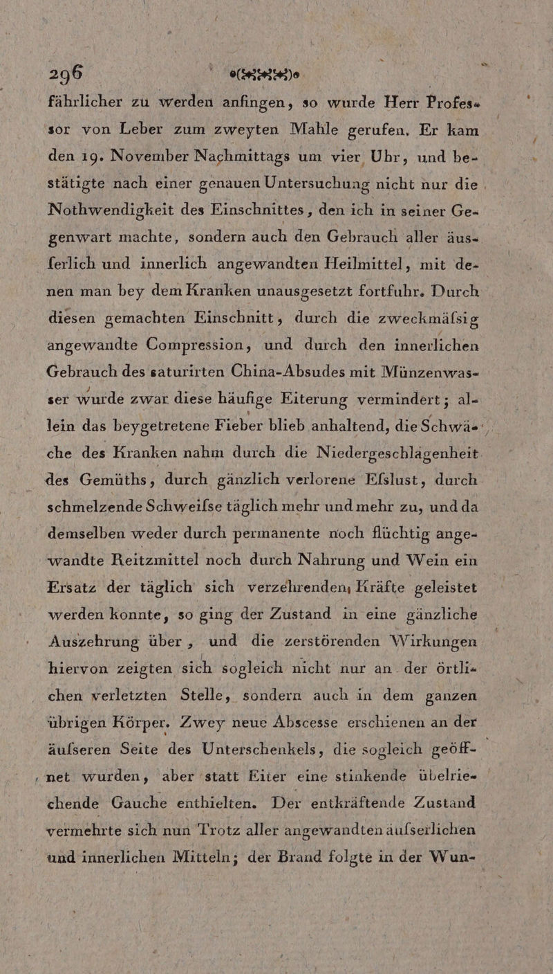- fährlicher zu werden anfıngen, so wurde Herr Profes« sor von Leber zum zweyten Mahle gerufen, Er kam den 19. November Nachmittags um vier Uhr, und be- u Nothwendigkeit des Einschnittes, den ich in seiner Ge- nen man bey dem Kranken unausgesetzt fortfuhr. Durch diesen gemachten Einschnitt, durch die zweckmälsig angewandte Compression, und durch den inlenlichen Gebrauch des saturirten China-Absudes mit Münzenwas- J ; R A . ) ° i } ser wurde zwar diese häufige Eiterung vermindert; al« des Gemüths, durch gänzlich verlorene Efslust, durch schmelzende Schweilse täglich mehr und mehr zu, und da demselben weder durch permanente noch flüchtig ange- wandte Heiiimnee noch durch Nahrung und Wein ein Ersatz der täglich sich verzehrenden, Kräfte geleistet werden konnte, so ging der Zustand in eine gänzliche Auszehrung über , und die zerstörenden Wirkungen hiervon zeigten sich sogleich nicht nur an der örtli= chen verletzten Stelle, sondern auch in dem ganzen übrigen Körper. Zwey neue Abscesse erschienen an der äulseren Seite des Unterschenkels, die sogleich geöff- net wurden, aber statt Fiter eine stinkende übelrie- chende Gauche enthielten. Der entkräftende Zustand vermehrte sich nun Trotz aller angewandten aufserlichen