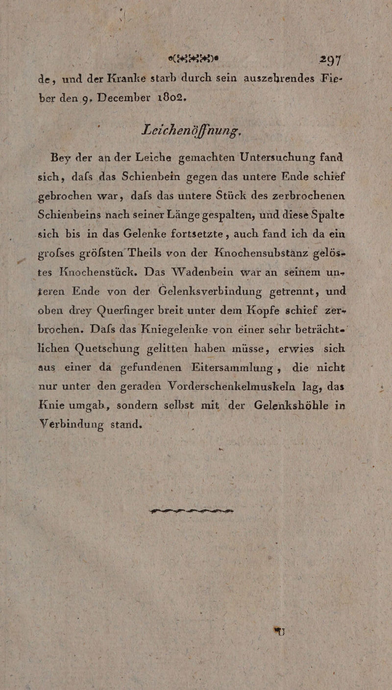 de, nd der Kranke starb durch sein auszehrendes Fie- ber den 9. December 1802. Leichen öfnung, Bey der ah der Leiche gemachten Untersuchung fand sich, dafs Schienbein gegen das untere Ende schief gebrochen war, dals das untere Stück des zerbrochenen Schienbeins nach seiner Länge gespalten, und diese Spalte ‚sich bis in das Gelenke fortsetzte ‚auch fand ich da ein grolses gröfsten Theils von der Knochensubstänz gelös- tes Kinochenstück. Das Wadenbein war an seinem un- tieren Ende von der Gelenksverbindung getrennt, und oben drey Querfinger breit unter dem Kopfe schief zer- - brochen. Dafs das Kniegelenke von einer sehr beträcht=' lichen Quetschung gelitten haben müsse, erwies sich aus einer da gefundenen Eitersammlung ,„ die nicht ‚nur unter den geraden Vorderschenkelmuskeln lag, das Knie umgab, sondern selbst mit der Gelenkshöhle in Reale stand. ”;