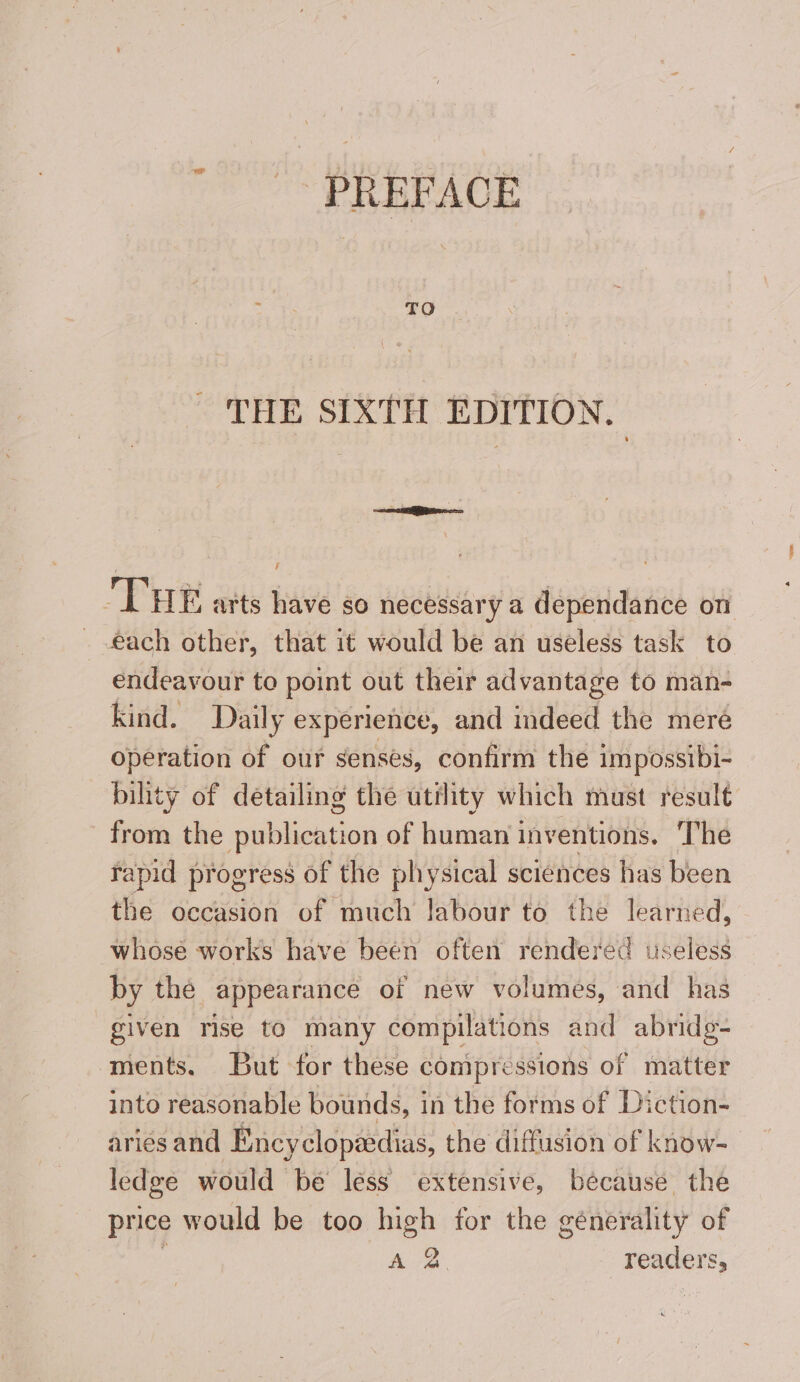 PREFACE THE SIXTH EDITION. THE arts have so necessary a dependance on each other, that it would be an useless task to endeavour to point out their advantage to man- kind. Daily experience, and indeed the meré operation of our senses, confirm the impossibi- bility of detailing the utility which must result from the publication of human inventions. The rapid progress of the physical sciences has been the occasion of much labour to the learned, whose works have been often rendered tseless by the appearance of new volumes, and has given rise te many compilations and abridg- ments. But for these compressions of matter into reasonable bounds, in the forms of Diction- aries and Encyclopéedias, the diffusion of know- ledge would be less extensive, because the price would be too high for the génerality of