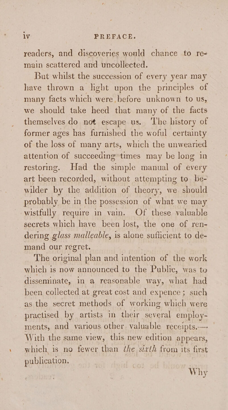 readers, and discoveries would chance to re main scattered and uncollected. But whilst the succession of every year may have thrown a light upon the principles of many facts which were before unknown to us, we should take heed that many of the facts themselves do not escape us. ‘The history of former ages has furnished the woful certainty of the loss of many arts, which the unwearied attention of succeeding times may be long in restoring. Had the simple manual of every art been recorded, without attempting to be- wilder by the addition of theory, we should probably be in the possession of what we may wistfully require in vain. Of these valuable secrets which have been lost, the one of ren- dering glass malleable, 1s alone suflicient to de- mand our regret. The original plan and intention of the work which is now announced to the Public, was to disseminate, in a reasonable way, what had been collected at great cost and expence; such as the secret methods of working which were practised by artists in their Rial employ- ments, and various other. valuable receipts. — With the same view, this new edition appears, which, is no fewer than the siath from its first publication. Why