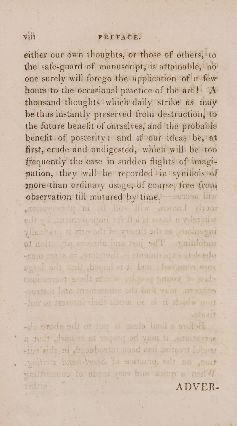 either our own thoughts, or those of others, to the safe-ouard of manuseript, ‘is attainable, ind one surely will forego the application ‘of a few hours'to the occasional practice of the arth: 2% thousand thoughts: which daily ‘strike as may be thus instantly preserved from destruction, to the future benefit of ourselv es; and ‘the probable benefit: of posterity: and afvour ideas be,’ at first, crude and undigested, which will: be too frequently the case in sudden fhehts of imagi- nation, they will be recorded in‘ symbols ef more‘than ordinary usage, of Course; free {rom observation till mutured by time. P le ADV ER-