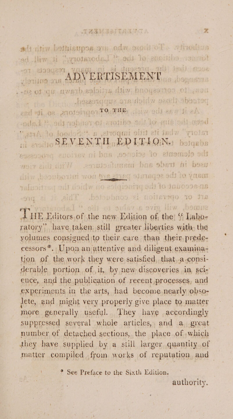 Me be sg ae ; ii Efi f i 1 ’ Gy. 1 § . a : \ Se Be: as ie | weft es fy tj i LTR f % £ Pe Fe ee | Ooh Rb Ree ? $2 f r ADVERTISEMENT beets Nia oe 23 4&amp;4 Le . Wj .  . ; . 4 LV ; betas ae Soe eS FS ee 25 &lt; &amp;3 ¢ 3 J 4 ria tt ey § {ft As ¢ rhe 3 | Ta; ¢ TO. THE SAS BSS oSEM EME BoP LEAGQINe botqabs AEE Editors ntcthe newdigion of thet Heli ratory” have taken: still greater liberties with, the volumes consigned to their care than therm prede- cessors*. Upon an attentive and diligent examima- tion of the work they were satisfied, that..a-consi- derable portion of it, by new: discoveries in, sci- ence, and the publication of recent processes, and experiments in the arts, had become nearly obso- lete, and might very properly give place to matter more generally useful. They have accordingly suppressed several whole articles,. and a. great number of detached sections, the place of ,which they have supplied by a still larger quantity. of matter compiled .from works of reputation, and * See Preface to the Sixth Edition. authority.