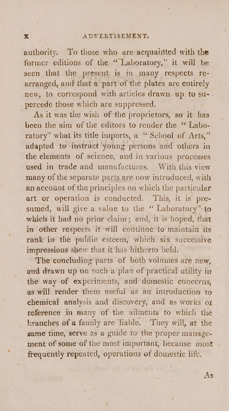 4 authority. To those who are acquaiited with the former editions of the ‘ Laboratory,” it will be seen that the present is in many respects re- arranged, and that a part of the plates are entirely new, to correspond with articles drawn, up to su- ; percede those which are suppressed. As it was the wish of the proprietors, so it has been the aim of the editors to render the “ Labo- ratory’ what its title imports, a “‘ School of Arts,” adapted to instruct young persons and others in the elements of science, and in various processes used in trade and manufactures. With this view many of the separate parts are now introduced, with an account of the principles on which the particular art or operation is conducted. This, it is pre- sumed, will give a value to the ‘“ Laboratory”: to which it had ne prior’claim; and, it is hoped, that in other respects it will continue to maintain its rank’ in the public esteem, which six successive Impressions shew that it has hitherto held. The concluding parts of both volumes are new, and drawn up on such a plan of practical utility in the way of experiments, and domestic concerns, as will render them useful as an introduction to chemical analysis and discovery, and as works of reference in many of the ailments to which the branches of a family are liable. They will, at the game time, serve as a guide to the proper mamage- ment of some of the most important, because most frequently repeated, operations of domestic life. As