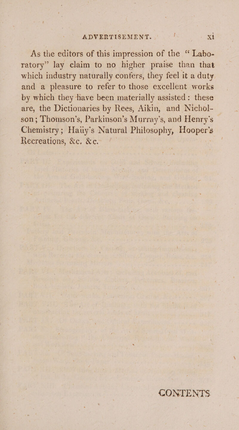 ADVERTISEMENT. | See: As the editors of this impression of the “ Labo- ratory” lay claim to no higher praise than that which industry naturally confers, they feel it a duty and a pleasure to refer to those excellent works by which they have been materially assisted: these are, the Dictionaries by Rees, Aikin, and Nichol- son; Thomson’s, Parkinson’s Murray’s, and Henry's Chemistry; Haiiy’s Natural Philosophy, sevaner Recreations, &amp;c, &amp;c. GONTENTS.