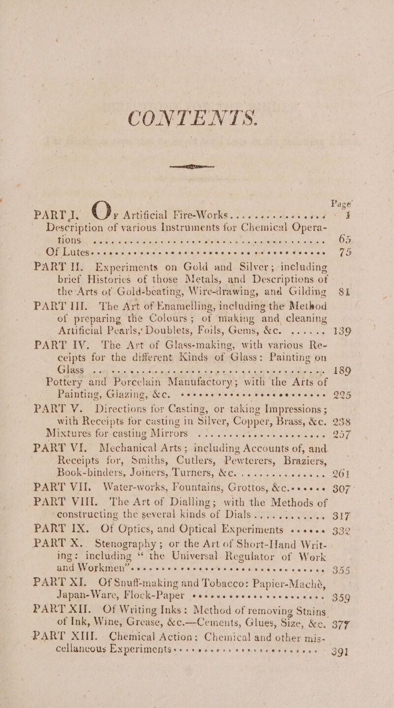 meet BI QO Page’ PART pe : # Ar tificial Fire-Works e*e2e6eee @e0 ee ocgceege é } Description of various Instruments for Chemical sapere se ane Cement res Or The Pee FPS SERED «205 OAc pci iene h am cos sina ais ee oe @e8S GHA Bee 75 PART Hl. Experiments on Gold and Silver; including brief Historics of those Metals, and Descriptions of - | _ the Arts of Gold-beating, Wire-drawing, and Gilding 81 PART HI.. The Art of Enamelling, including the Method of preparing the Colours; of making and cleaning Artificial Pearls,‘ Doublets, Foils, Gems, &c. ...... 139 PARTE IV... The Axt of Glass-making, with various Re- ceipts for the diferent Kinds of Glass: Painting on RO calle Gitte Re sce Sap tags RM ree nal 9% Ree sa aU acne Ups 189 Pottery and Porcelain Mantfactory; with the Arts of Painting, Glazing, &C, seeeee rere vesecccevecses 9% PART V. Directions for Casting, or taking Impressions ; | with Receipts for casting in Silver, Copper, Brass, &c. 238 Mixtures for ne Marrone SS SP a as OT PART VI. Mechanical Arts ; including Accounts of, and Receipts for, Smiths, Cutlers, Pewterers, a Book-binders, Joiners, Turners, &c......... ieee ss OO PART VII. Water-works, Fountains, Grottos, &c.++<e+s 307° PART VIII. The Art of Dialling; with the Methods of constructing the several kinds of Dials.........0.. 317 PART IX. Of Optics, and Optical Experiments +«+eses 332 PART X. Stenography; or the Art of Short-Hand Writ- ing: including ** the Universal Regulator of Werk ail Worker ei’ eeeneeee OF OCHOHOHR OOH AH EEO DOR OG 355 ; PART XI. Of Snuft making and Tobacco: Papier-Mache, Japan- Ware, Flock-Paper CCSD COCO SEL EHO BSL OE HG 359 PART: XH. “OF Writing Inks: Method of removing Stains. , of Ink, Wine, Grease, &c.—Ce sinents, Glues, Size, &c. 377 PART XIII. Chemical Action: Chemical and other mis- cellancous Experiments ++ PU eovera eer Heeereccoese 291