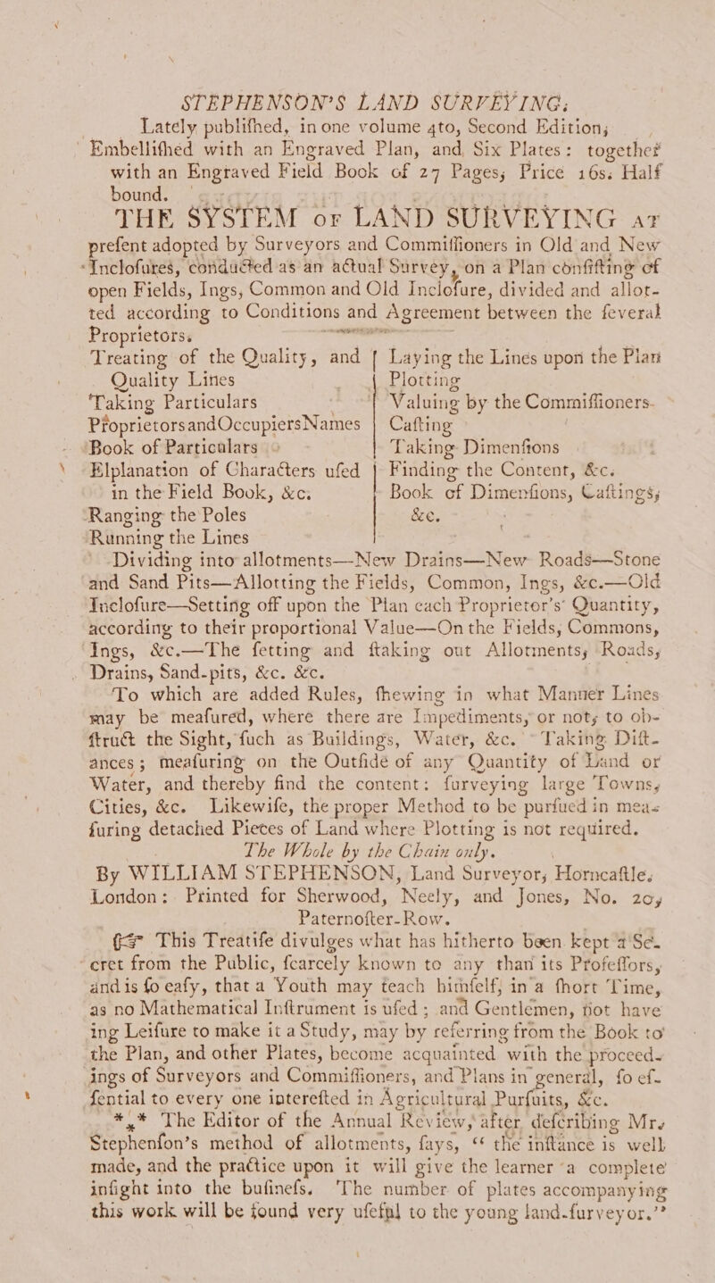STEPHENSON’S LAND SURVEYING; : Lately publifhed, in one volume 4to, Second Edition; ~ Embellifhed with an Engraved Plan, and, Six Plates : together with an Rngtaved Field Book of 27 Pages; Price 16s. Half bound. — THE SYSTEM or LAND SURVEYING art prefent adopted by Surveyors and Commiffioners in Old and New ‘Inclofures, conducted as an actual Survey, on a Plan confifting of open Fields, Ings, Common and Old Inclofure, divided and allot- ted according to Conditions te Agreement between the feveral Proprietors. — Treating of the Quality, and | Laying the Lines upon the Plan Quality Lines Plotting Taking Particulars | Valuing by the Commiffioners. PfoprietorsandOccupiersNames Cafting Book of Particulars 4 Taking Dimenfions Elplanation of Chara¢ters ufed | Finding the Content, &amp;c. in the Field Book, &amp;c. » Book of Dimenfions, Caftings, Ranging the Poles &amp;e. : Running the Lines . Dividing into allotments—-New Drains—New Roads—Stone and Sand Pits—Allotting the Fields, Common, Ings, &amp;c.—Old Tue lofure—Setting off upon the Pian cach Seer s’ Quantity, according to their proportional Value—On the Fields, Commons, “Ings, &amp;c.—The fetting and ftaking out Allotments; Roads, Drains, Sand-pits, &amp;c. &amp;c. To which are added Rules, fhewing in what Manner Line may be meafured, where there are I: mpedime nts, or noty to ob- ftruct the Sight, fuch as Buildings, Water, &amp;c. ~ Taking Dift- ances; meafuring® on the Outfide of any Quantity of Land or Water, and thereby find the content: furveying large Towns, Cities, &amp;c. Likewife, the proper Method to be purfued in meas furing detached Pieces of Land where Plotting is not required. Lhe Whole by the Chain baie: By WILLIAM STEPHENSON, Land Surveyor, Horncaftle, London: Printed for Sherwood, Neely, and Jones, No. 20, Piternofter-Row. ( This Treatife divulges what has hitherto been. kept a'Se. cret from the Public, fcarcely known to any than its Profeffors, and is fo eafy, that a Youth may teach himfelf; in'a fhort Time, as no Mathematical Inftrument is ufed ; and Gentlémen, pot Fides ing Leifure to make it a Study, may by referring from the Book to the Plan, and other Plates, become acquainted. ‘with the proceed. ings of Surveyors and Commiffioners, and Plans in general, fo ef. {ential to every one interefted in Agricultural Purfuits, Ze. eae Lue Editor of the Annual Review, after defcribing Mr. Stephenfon’ s method of allotments, fayss, «‘ the inftance is well made, and the practice upon it will give the learner ‘a complete infight into the bufinefs. ‘The number of plates pial aa 4 this work will be found very ufefpl to the young land-furveyor.”