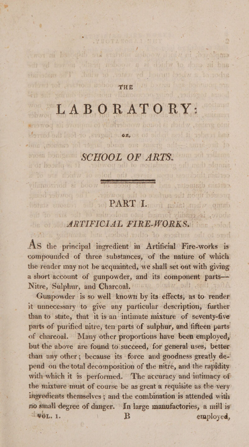 LABORATORY: SCHOOL OF ARTS. “) PART 1. ARTIFICIAL FIRE-WORKS. As the principal ingredient im Artificial Fire-works is compounded of three substances, of the nature of which the reader may not be acquainted, we shall set ont with giving a shert account of gunpowder, and its esipaiehy peer. Nitre, Sulphur, and Charcoal. 36 Gunpowder is so well known by its: effects, as a render it unnecessary to give any particular : description, further than to state, that it is an intimate mixture of seventy-five parts of purified nitre, ten parts of sulphur, and fifteen parts of chareoal. Many other proportions have been employed, but the above are found to’ succeed, for general uses, better than any other; because its force and goodness greatly de- pend on the total decomposition of the nitre, and the rapidity with which it is performed. ‘The accuracy and intimacy of the mixture must of course be as great a requisite as the very “ingredients themselves ; and the combination is attended with no small degree of danger. In large manufactories, a mill is’