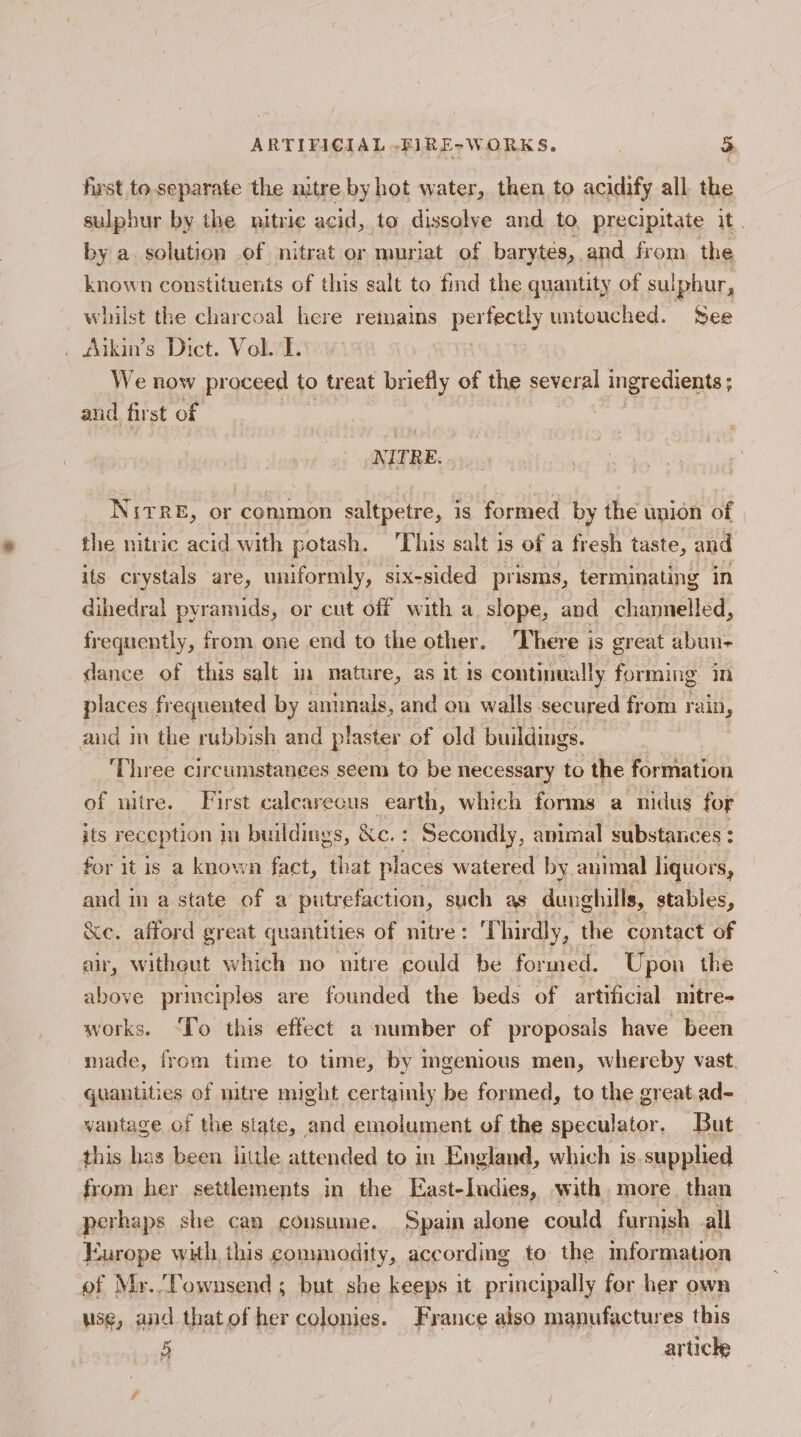 first to separate the nitre by hot water, then to acidify all the sulphur by the nitric acid, to dissolve and to precipitate it. by a solution of nitrat or muriat of barytés, and from the known constituents of this salt to find the quantity of sulphur, whilst the charcoal here remains perfectly untouched. See . Aikin’s Dict. Vol. T. We now proceed to treat briefly of the several ingredients ; ; aud first of NITRE. NitreE, or common saltpetre, is formed by the union of the nitric acid with potash. This salt is of a fresh taste, and its crystals are, uniformly, six-sided prisms, terminating in dihedral pyramids, or cut off with a slope, and channelled, frequently, from one end to the other. There is great abun- dance of this salt im nature, as it is continually forming in places frequented by anunals, and on walls secured from rain, and in the rubbish and plaster of old buildings. ‘Three circumstances seem to be necessary to the formation of nitre. First calearecus earth, which forms a nidus for its reception im buildings, &amp;c.: Secondly, animal substances : for it is a known fact, that places watered by animal liquors, and in a state of a putrefaction, such as dunghills, stables, Xe. afford great quantities of nitre: Thirdly, the contact of air, witheut which no nitre could be formed. Upon the above principles are founded the beds of artificial mitre- works. ‘To this effect a number of proposals have been made, from time to time, by mgenious men, whereby vast. quantities of nitre might certainly be formed, to the great.ad- vantage of the state, and emolument of the speculator. But this has been little attended to in England, which is.supplied from her settlements in the East-Indies, with, more. than perhaps she can consume. Spain alone could furnish all Europe with this commodity, according to the mformation of Mr.Townsend ; but she keeps it principally for her own use, and thatof her colonies. France also manufactures this