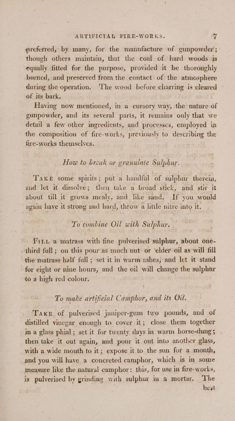 @referred,- by many, for the manufacture of eunpowder ; though others maintain, that the coal of. hard woods is equally fitted for the purpose, provided it be thoroughly burned, and preserved trom the contact of the atmosphere during the operation. ‘The wood before charring is cleared of its bark. Having now mentioned, in a cursory way, the nature of gunpowder, and its several parts, it remains only that we detail a few other ingredients, and processes, employed in the composition of fire-works, previously to describing the fre-works themselves. How to break or granulate Sulphur. TAKE some spirits; put a handful of sulphur therein, and Jet it dissolve; then take a broad stick, and stir it about tll it grows mealy, and like sand. If you would aga have it strong and hard, throw a little nitre into it. To combine Oil with Sulphur. Pinu a matrass with fine pulverised sulphur, about one- third full; on this pouras much nut. or ‘elder oil as will fill the matrass half full; set it in warm ashes, and let it stand for eight or nine hour and the oil will change the eer to a high red colour. To make artificial Camphor, and its Oil. ‘Take of pulverised juniper-gum two pounds, and of distilled vinegar enough to cover it; close them together in a glass phial; set it for twenty days in warm horse-dung 3 then take it out again, and pour it out into another glass, with a wide mouth to it; expose it to the sun for a month, and you will have a concreted camphor, which is im some measure like the natural camphor: this, for use in fire- works, is pulverised by grinding with sulpbur in a mortar, The j hest