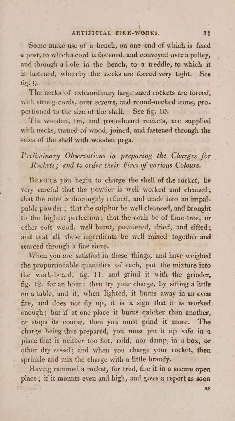 sM 1) i ARTIFICIAL FIRE-WORKS, +S | Seme make use of a bench, on one end of which is fixed # post, to whicha cord is fastened, and conveyed over a pulley, and through a hole in the bench, to a treddle, to which it is fastened, whereby the necks are forced very tight. See fig. Q. ‘The necks of extraordinary large sized rotkets are forced, with strong cords, over screws, and pe aemias ions, pro~ portioned to the size of the shell, See fig. The wooden, tin, and paste-board ou are - supplied with necks, turned: of wood, joined, and fastened through the sides of the shell with wooden pegs. Preliminary Observations in preparing the Charges for Rockets; and to order their Pires of various Colours. Berors you begin to charge the shell of the rocket, be very careful that the powder is well worked and cleaned ; that the nitre is thoroughly refined, and made into an impal- pable powder; that the sulphur be well cleansed, and brought to the highest perfection; that the coals be of lime-tree, or other soft wood, well burnt, powdered, dried, and sifted; aud that all these ingredients be well aed together and searced through a fine sieve. ‘When you are satisfied in these things, and have weighed the proportionable quantities of each, put the mixture into the work-board, fig. 11. and grind it with the grinder, fig. 12. for an hour: then try your charge, by sifting a little ona table, and if, when lighted, it burns away in an even fire, and does not fly up, it is a sign that it 1s worked, enough; but if at one place it burns quicker than another, or stops its course, then you must grind it more. The charge being thus prepared, you must put it up safe in a place that is neither too hot, cold, nor damp, m a box, or other dry vessel; and when you charge your rocket, then sprinkle and mix the charge with a little brandy. Flaving rammed a rocket, for trial, fire it in a secure open place; if it mounts even and high, and gives a report as soon ag