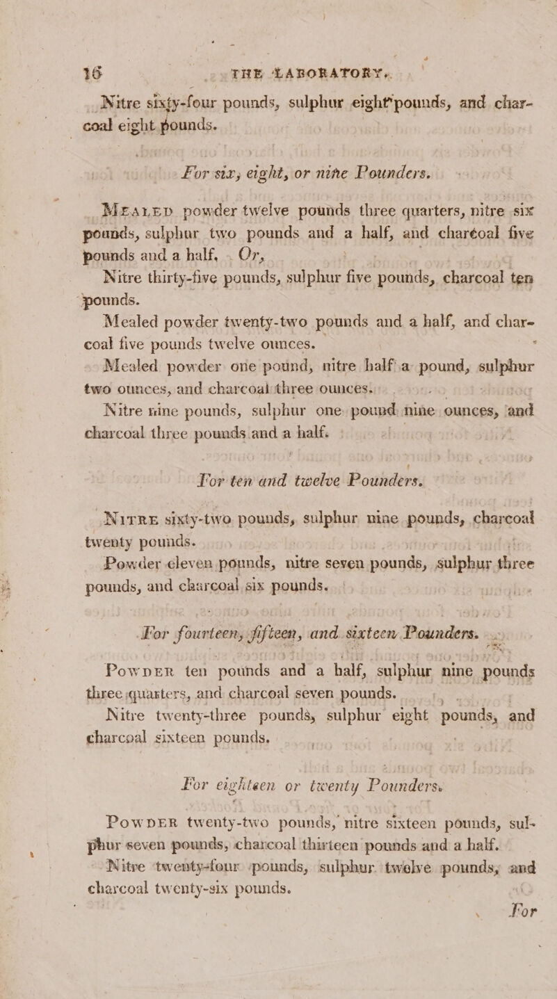 Nitre sixty-four pounds, sulphur eight*pounds, and char- For siz, eight, or nine Pounders. Meatep powder twelve pounds three quarters, nitre six pounds, sulphar two pounds and a half, and charéoal five pounds and a half, . Or, Nitre thirty-five pounds, sulphur five pounds, charcoal ten Mealed powder twenty-two pounds and a half, and char- coal five pounds twelve ounces. : Mealed powder one pound, nitre half a pound, napa two ounces, and charcoal three ounces. Nitre nine pounds, sulphur one: pound . ounces, ‘and charcoal three pounds and a half. | | I! For ten and twelve Pounders. Nurre sixty-two pounds, sulphur nine pounds, charcoal Powder eleven pounds, nitre seven pounds, eile fives pounds, and charcoal six pounds. Por fourteen, Jjifteen, and sixteen Pounders. Fey PowDER ten pounds and a half, sulphur nine pounds three quarters, and charcoal seven pounds. RD ) Nitre twenty-three pounds, sulphur eight pounds, and charcoal sixteen pounds, | For eighteen or twenty Pounders. PowDER twenty-two pounds, nitre sixteen pounds, sul- phur seven pounds, charcoal thirteen pounds and a half. Nitre ‘twenty-four /pounds, sulphur. twelve pounds, and charcoal twenty-six pounds. |