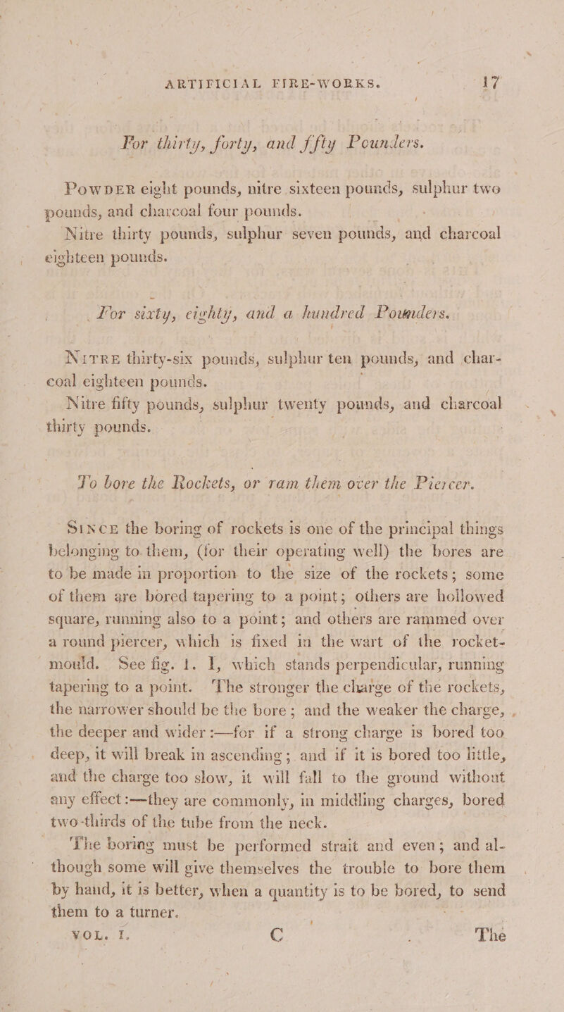 For thirty, forty, and {fly Pounders. PowDeERr eight pounds, nitre sixteen pounds, sulphur two pounds, and charcoal four pounds. Nitre thirty pounds, sulphur seven pounds, and Dieecon! eighteen pounds. Lor sixty, eighty, and a hundred Ponders. Nitre thirty-six pounds, Menge ten pounds, and char- coal eighteen pounds. Nitre fifty pounds, sulphur twenty pounds, and charcoal thirty pounds. Jo bore the Rockets, or ram them over the Piercer. Since the boring of rockets is one of the principal things belonging to. them, (for their operating well) the bores are to be made in proportion to the size of the rockets; some of them are bored tapermg to a pomt; others are hollowed square, running also to a point; and others are rammed over a round piercer, which is fixed in the wart of the rocket. mould. See fis. fr. I, which stands perpendicular, running tapering to a point. The stronger the charge of the rockets, the narrower should be the bore; and the weaker the charge, the deeper and wider :—for if a strong charge is bored too deep, it will break in ascending; and if it is bored too little, and the charge too slow, it will fall to the ground without any effect :—they are commonly, in middling charges, bored two-thirds of the tube from the neck. ‘The boring must be performed strait and even; and al- though some will give themselves the trouble to bore them by hand, it is better, when a quantity is to be bored, to send them to a turner. sedis VOL. I, | C The &amp;