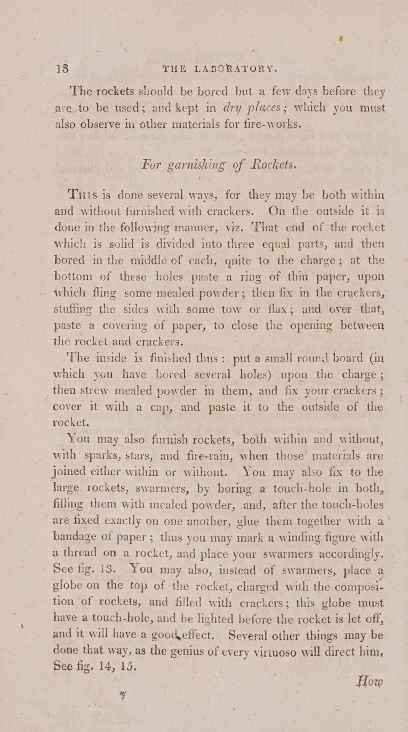 The rockets should be bored but a few days before they -are.to be used; and kept in dry. places; which you must also observe im other materials for fire- works. For garnishing of Rockets. I Tuis is done several ways, for they may be both within and without furnished with crackers. On the eutside it is done in the followmg manner, viz. That end of the rocket which is solid is divided into three equal parts, and then bored in the middle of each, quite to the charge; at the bottom of these holes paste a ring of thin paper, upon which fling some mealed powder; then fix m the crackers, stuffing the sides with some tow or flax; and over -that, paste a covering of paper, to close the opening between the rocket and. crackers. a ‘The mside is finished thus: put a small rourd board (Gn which you have bored several holes) upon the «charge ; then strew mealed powder in them, and fix your crackers ; cover it with a cap, and paste it to the outside of the rocket, | | You may also furnish rockets, both within and without, with sparks, stars, and fire-rain, when those’ materials are joined either within or without. You may also fix to the large rockets, swarmers, by boring a’ touch-hole in both, filling them with mealed powder, and, after the touch-holes are fixed exactly on one another, glue them together with a bandage of paper ; thus you may mark a winding figure with a thread on a rocket, and place your swarmers accordingly. See fig. 18. You may also, instead of swarmers, place a globe on the top of the rocket, charged with the composi- tion of rockets, and filled with crackers; this globe must have a touch-hole, and be lighted before the rocket is let off, and it will have a goodeffect. Several other things may be done that way, as the genius of every virtuoso will direct him, See fig. 14, 15. } How a _