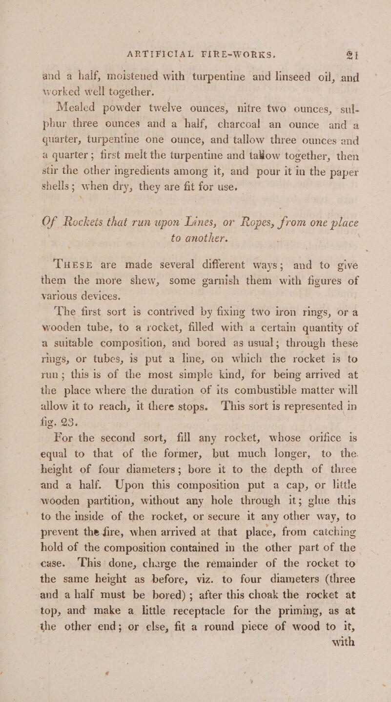 and a half, moistened with turpentine and linseed oil, and worked well together. Mealed powder twelve ounces, nitre two ounces, sul- phur three ounces and a half, charcoal an ounce and a quarter, turpentine one ounce, and tallow three ounces and a quarter; first melt the turpentine and takow together, then stir the other ingredients among it, and pour it in the paper shells; when dry, they are fit for use. ‘ of Rockets that run upon Lines, or Ropes, from one pies to another. THESE are made several different ways; and to give them the more shew, some garnish them with figures of various devices. The first sort is contrived by fixing two iron rings, or a wooden tube, to a rocket, filled with a certain quantity of a suitable composition, and bored as usual; through these rings, or tubes, is put a line, on which the rocket is to run; this is of the most simple kind, for being arrived at the place where the duration of its combustible matter will allow it to reach, it there stops. This sort is represented in fig. 23 7 For he second sort, fill any rocket, whose orifice is equal to that of the former, but much longer, to the. height of four diameters; bore it to the depth of three and a half. Upon this composition put a cap, or little wooden partition, without any hole through it; glue this to the inside of the rocket, or secure it any other way, to prevent the fire, when arrived at that place, from catching hold of the composition contained in the other part of the case. This’ done, charge the remainder of the rocket to the same height as before, viz. to four diameters (three and a half must be bored) ; after this choak the rocket at top, and make a little receptacle for the priming, as at the other end; or else, fit a round piece of wood to it, : with