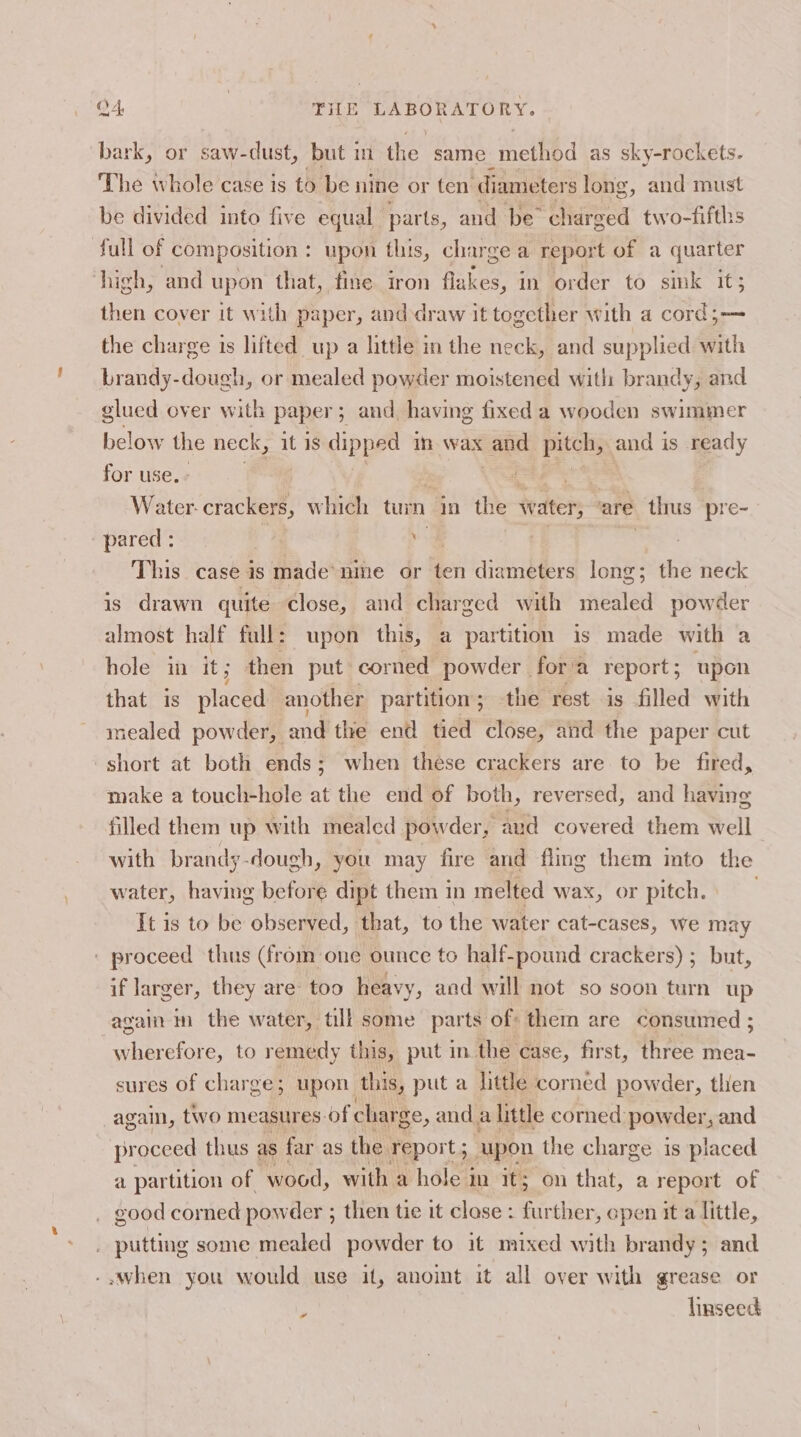 bark, or saw-dust, but in the. same method as sky-rockets. The whole case is to be nine or ten diameters long, and must be divided into five equal parts, and be” “charged two-fifths full of composition : upon this, charge a report of a quarter high, and upon that, fine iron flakes, in order to sink it; then cover it with paper, and draw it together with a cord;— the charge is lifted up a little in the neck, and supplied with brandy-dough, or mealed powder moistened with brandy, and glued over with paper; and having fixed a wooden swimmer below the neck, it 18 dined in wax and pitch; and is ready for use. Water. crackers, which tun in the water, are _ thus pre- pared : | , This case is made*nme or ten diameters long; the neck is drawn quite close, and charged with mealed powder almost half full: upon this, a partition is made with a hole in it; then put corned powder | fora report 5 upon that is placed. another partition; the rest is filled with mealed powder, and the end tied close, and the paper cut short at both ends ; when these crackers are to be fired, make a touch-hole at the end of both, reversed, and having filled them up with mealed powder, aud covered them well with brandy-dough, you may fire and fling them mto the water, having before dipt them in melted wax, or pitch. It is to be observed, that, to the water cat-cases, we may proceed thus (from one ounce to half-pound crackers) ; but, if larger, they are too heavy, and will not so soon turn up again i the water, till some parts of them are consumed ; wherefore, to remedy this, put in the case, first, three mea- sures of charge; upon this, put a little corned powder, then again, two measures of charge, and a little corned: powder, and proceed thus as far as the report ; upon the charge is placed a partition of. wood, with a hole in it; on that, a report of eood corned powder ; then tie it clase : far ther, open it a little, putting some mealed powder to it mixed with brandy; and -,when you would use it, anoint it all over with grease or i linseed