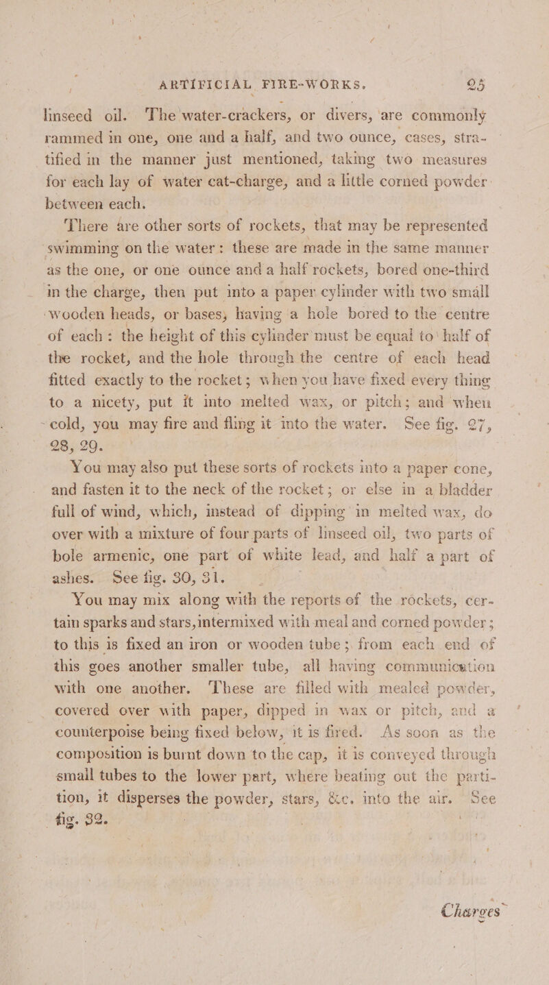 linseed oil. The water-crackers, or divers, are commonly rammed in one, one and a half, and two ounce, cases, stra- tified in the manner just mentioned, taking two measures for each lay of water cat-charge, and a little corned powder between each. | There are other sorts of rockets, that may be represented swimming on the water: these are made in the same manner as the one, or one ounce anda half rockets, bored one-third in the charge, then put into a paper cylinder with two small ‘wooden heads, or bases; having a hole bored to the centre of each: the height of this cylinder must be equal to’ half of the rocket, and the hole through the centre of each head fitted exactly to the rocket; when you have fixed every thing to a nicety, put it imto melted wax, or pitch; and when ~cold, yeu may fire and fling it into the water. See fig. 27, 23, 29. You may also put these sorts of rockets into a paper cone, and fasten it to the neck of the rocket; or else in a bladder full of wmd, which, instead of dippmg in melted wax, do over with a mixture of four parts of linseed oil, two parts of bole armenic, one part of white lead, and half a part of ashes. See fig. 30, 31. | | You may mix along with the reports of the rockets, cer- tain sparks and stars,intermixed with meal and corned powder ; to this is fixed an iron or wooden tube from each end of this goes another smaller tube, all having communication with one another. These are filled with mealed powder, covered over with paper, dipped in wax or pitch, and a counterpoise being fixed below, it is fired. As soon as the composition is burnt down to the cap, it is conveyed through smail tubes to the lower part, where beating out the parti- tion, it disperses the powder, stars, &amp;c. into the air. See fig. 32. : . | . Charges