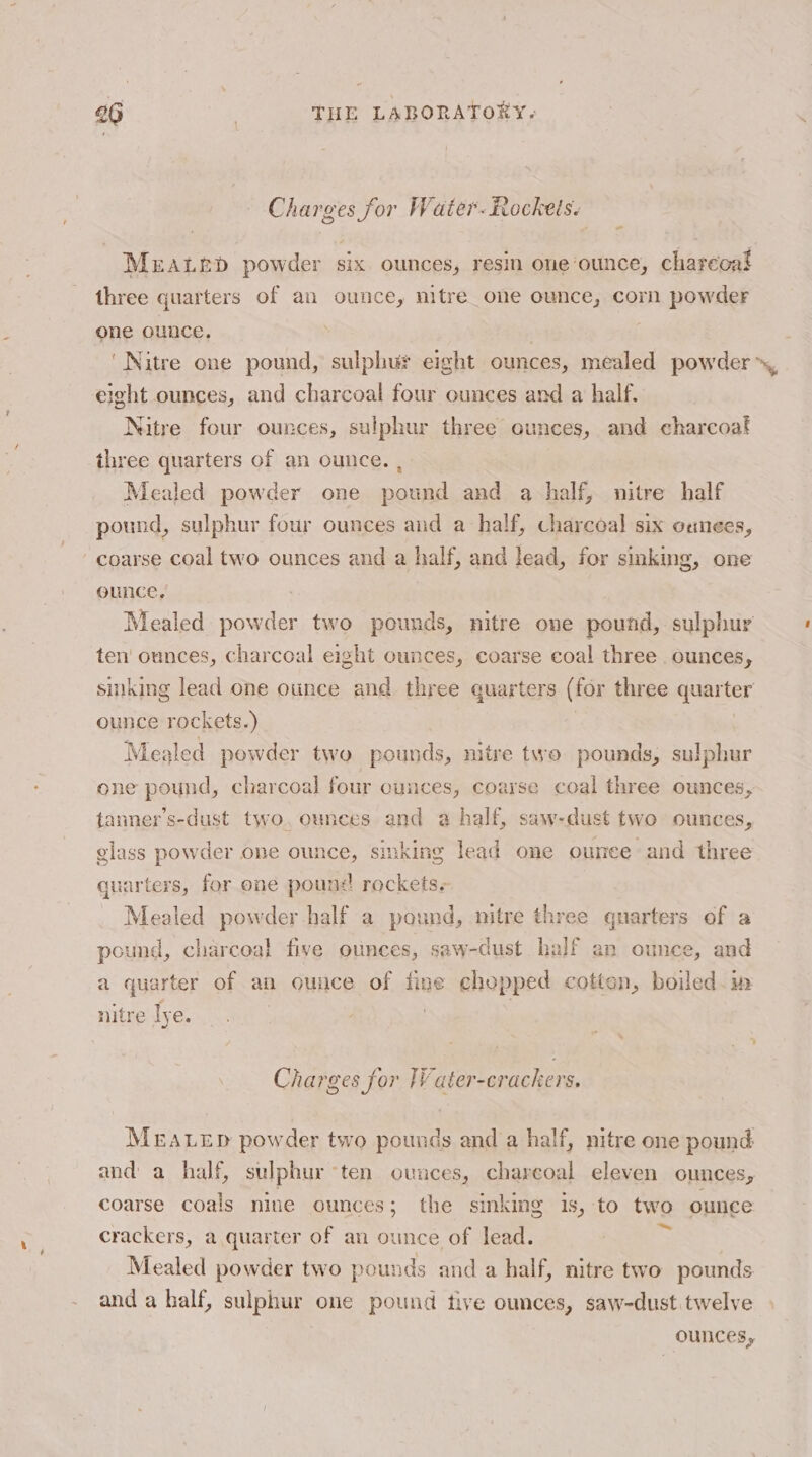 Charges for Water. itockels. Meratep powder six ounces, resin one‘ounce, charecal three quarters of an ounce, nitre one ounce, corn powder one ounce. 7 eight ounces, and charcoal four ounces and a half. Nitre four ounces, sulphur three ounces, and charcoat three quarters of an ounce. , Mealed powder one pound and a half, nitre half pound, sulphur four ounces and a half, charcoal six onnees, coarse Sel two ounces and a half, and lead, for smking, one ounce, Mealed powder two pounds, nitre one pound, sulphur ten’ ounces, charcoal eight ounces, coarse coal three ounces, sinking lead one ounce and three quarters (for three met ter ounce rockets.) Mealed powder two pounds, nitre two pounds, sulphur one Sate charcoal four cunces, coarse coal three ounces, tanner’s-dust two, ounces and a half, saw-dust two ounces, glass powder one ounce, sinking lead one ounce and three quarters, for one pound rockets. Mealed powder half a pound, nitre three quarters of a pound, charcoal five ounces, saw-dust half an ounce, and a quarter of an ouuce of fine chopped cotton, boiled. in nitre lye. 3 | Charges for lV ater-crackers. MEALED powder two pounds and a half, nitre one pound and a half, sulphur ten ounces, chareoal eleven ounces, coarse coals nine ounces; the sinking is, to two ounce crackers, a quarter of an ounce of lead. - Mealed powder two pounds and a half, nitre two pounds and a half, sulphur one pound tive ounces, saw-dust twelve ounces,