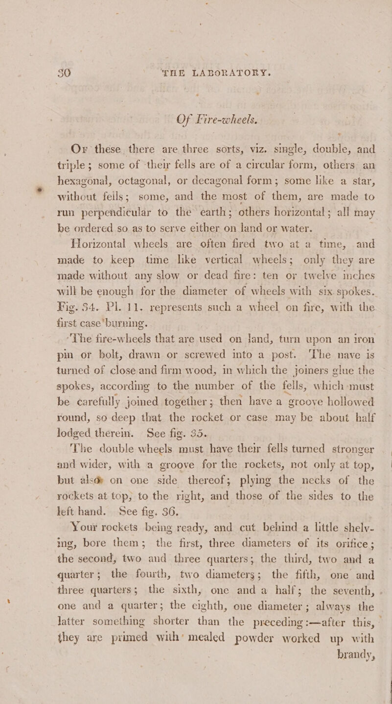 50 \ T3IE LABORATORY. Of Lire-wheels. Or these there are three sorts, viz. single, double, and triple ; some of their fells are of a circular form, others an hexagonal, octagonal, or decagonal form; some like a star, without fells; some, and the most of them, are made to run perpendicular to the earth; others horizontal; all may be ordered so as to serve either on land or water. ~ Horizontal wheels are often fired two at a time, and made to keep time lke vertical wheels; only they are made without any slow or dead fire: ten or twelve inches will be enough for the diameter of wheels with six. spokes. Fig. 54. Pl. 11. represents such a wheel on fire, with the first caseburning. Lhe fire-wheels that are used on Jand, turn upon an iron pin or bolt, drawn or screwed into a post. The nave is turned of close and firm wood, in which the joiners glue the spokes, according to the number of the fells, which must be carefully jomed together; then have a greove hollowed round, so deep that the rocket or case may be about half lodged therem. See fig. 35. The double wheels must have their fells turned stronger and wider, with a groove for the rockets, not only at top, but alsde on one side thereof; plying the necks of the rockets at top, to the right, and those of the sides to the left hand. See fig. 36. Your rockets being ready, and cut behind a little shely- img, bore them; the first, three diameters ef its orifice; the second, two and three quarters; the third, two and a quarter; the fourth, two diameters; the fifth, one and ‘three quarters; the sixth, one anda half; the seventh, . one and a quarter; the eighth, one diameter; always the Jatter something shorter than the preceding :—after this, they are primed with’ mealed powder worked up with brandy,