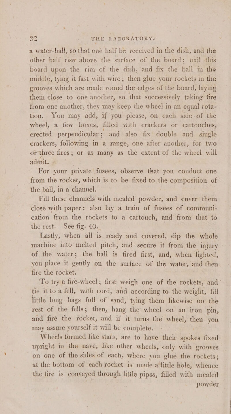 a water-ball, so that one half be received im the dish, and the other half rise above the surface of the board; nail this board upon the rim of the dish, and fix the ball in the middle, tying it fast with wire; then glue your rockets in the grooves which are made round the-edges of the board, laying them close to one another, so that successively taking fire from one another, they may keep the wheel in an equal rota- tion. You may add, if you please, on each side of the wheel, a few boxes, filled with crackers or cartouches, erected perpendicular; and also fix double and simgle _ crackers, following in a range, one after another, for two or three fires ; or as many as ice extent of the wheel will adinit. For your private fusees, observe that you conduct one from the rocket, which is to be fixed to the composition of the ball, in a channel. : Fill these channels with mealed powder, and cover them close with paper: also lay a train of fusees of communi- cation from the rockets to a cartouch, and from that to the rest. See fig. 40. | Lastly, when all is ready and covered, dip the whole machine into melted pitch, and secure it from the injury - of the water; the ball is fired first, and, when lighted, you piace it gently on the surface of the water, and then fire the rocket. To try a fire-wheel ; first weigh one of the rockets, and tie it to a fell, with cord, and according to the weight, fill little long bags full of sand, tying them likewise on the rest of the fells; then, hang the wheel on an iron pin, and fire the rocket, and if it turns the wheel, then you may assure yourself it will be complete. | Wheels formed like stars, are to have their spokes fixed upright in the nave, like other wheels, only with grooves on one of the sides of each, where you glue the rockets ; at the bottom of each rocket is made a little hole, whence the fire is conveyed through little pipes, filled with mealed powder