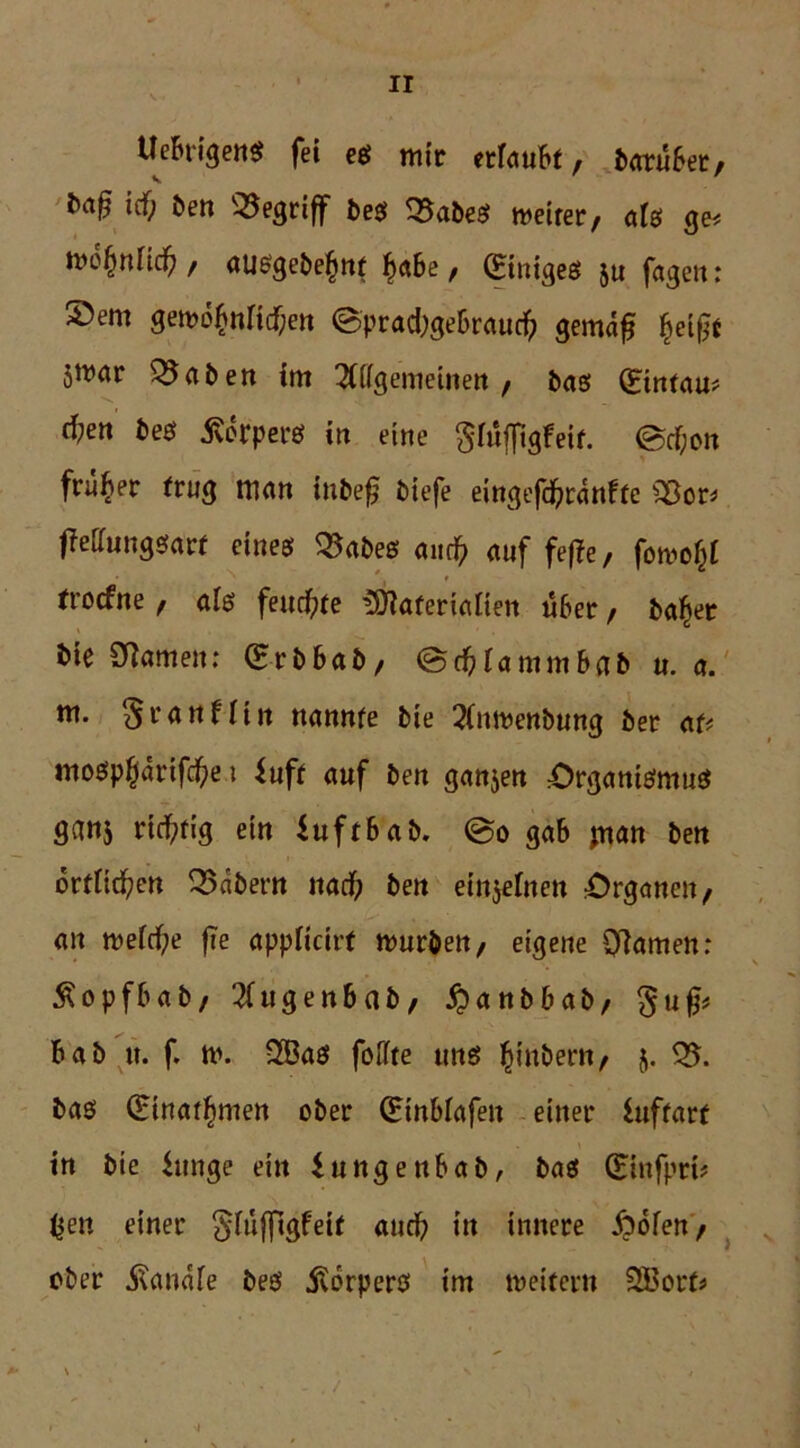 Ueh-igen* fei es mir erlaubt, batübet, tmß icf; Öen begriff bes 35abeS tveirer, afs ge< tvtynüd) / ausgebe£nf f>a6e, CEtnigeö $u fagen : ®em gembfjnricfcn @prad)gebraucfr gemaf fjeig* 5trar Q5aöen im 2ttfgemetnen , bas (Bnfau# cfren bes Körpers in eine gfufligfeir. @cF;on früher trug man tnbef biefe eingefdjranffe «8or* fMungsaw eines 35abes aiic^ auf feffe, fotvo^t trocfne f als feuchte iOFaferiaüen über / ba^et bte tarnen: (Erbbab/ @d)Fammbab u. a. m. ^jranfUn nannte bie 2(nmenbung ber au mospßdrifcfye i ^uff auf ben ganzen Organismus ganj richtig ein iuf tb ab. @o gab jnan ben bringen 35abern nad) ben einzelnen Organen, an meidf;e fie appticirf murbett/ eigene Cftamen: Äopfbab, 3(ugenbab/ £anbbab, gufc bab it. f. n>. FBas foFFte uns ^inbern, 5- 35. bas (£tnatf)men ober (Etnbfafen einer luffarf in bie hinge ein iungenbab, bas (Eiufprt? ßen einer ^füffigfeil auch in innere Spofett/ ober .ftanafe bes jvbrpers im weitem SEBorf* -i