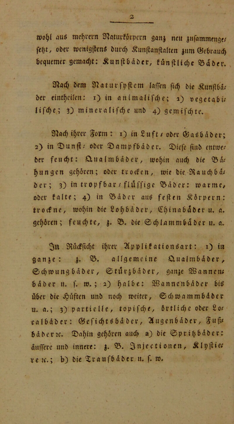 ntoljl au$ mef>rern Sftaturförpcrn gan$ neu aufammenge* fcfet, ober wenig|tenö öutef) ^unftanftalten jum ©ebraueb bequemer gemalt: £un|tbdber, eunft!id)c ©aber. 3^ac0 bem Üiaturfpffcm laffen fid) bie Äunjlbd.* bet* eintl)cilcn: x) in animaltl'dje; 1) oegetabi; Iifcf>e; 3) mineraüfdje unb 4) ge.mifcffte. 9?acf) ifjrer $orm : 13 in £ u f t / ober © a i & d b e v; 2) in £)unff; ober ©ampfbaber. 2)iefe (tnb entwe? ber feudjt: Clua lnt bab er , roofyin aud) bie ©d.' jungen geboren; ober troefen, wie bie 3iaud)ba; / ber; 3) in tropf bar t fluffige ©aber: warme/ ober falte; 4) in ©aber ait$ feftrn Körpern: troefne, wofyin bie £of)baber, €l)inabdber u. a. gehören; feuchte, j. ©. bie 0d)lamntbdber u. a. * i 3tt 0?«cfftd>t if)rer 2fpplif ationSart: 1) tu ganje: }. ©. allgemeine dual nt habe r, 0d)Wungbdber, ©tttrjbdber, gattje SBannen; bdber u. f. w. ; 2) j)albe: SfBannenbaber bis über bie Jpuften unb nod) weiter, 0d)wammbdber u. a.; 3) partielle, topifdje, örtliche ober £oe ealbdber: ©efid)t $bd ber, Bugenbdbev, Sugx bdbertc. ©af)in gehören audj a) bie ©pri&bdbev: duffere unb innere: j. ©. Snjectionen, Älpftie# ve ?e.; b) bie Xraufbdbet u. f. w.