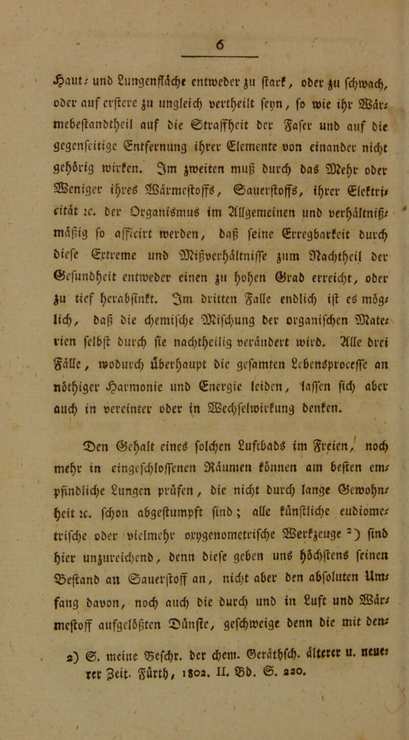 S^auti unb Suttgcnflddje cntweber $u ffarf, ober $u fd;wad), ober auf elftere $u ungleich »erteilt fepn, fo töte tf)v 9Bdr; mebeftanbtf)eil auf bie 0trafff)ctt bet §afer unb auf bie gegenfeitige (Sntfeenung ifrer Elemente von einanber ntd>t gehörig wirfen. 3m ^weiten muß burd) ba$ Ü)?el)t ober Sßcnigcr ijjreS 2ßdrmeftoff$, 0auerftoff$, t^ver €fcfni/ citat ic. bet- Organismus im Allgemeinen unb ueifaltnifj; 4 mdpig fo afficirt werben, bafi feine (Erregbarfcit burdj öiefe Sptreme unb ^Jiijweifdltniffe jum 3?ad)tf)cil ber (Befunbljcit entweber einen $u f>ol)en ©rab erreicht, ober $u tief f)crnbfutft. 3m brüten $alle enblicf) ift es mög/ lief), baf, bie d)emifd)e SOlrfdjung ber organifdjen üOlate; vien felbft burd) fte nad)tl)eilig »erdnbert wirb. Alle brei §dHc, woburd) überhaupt bie gefamten 2i6enSproceffc an nötiger Harmonie unb Energie leiben, (affen fiel) aber aud) in vereinter ober in SBecfffelwirfung benfen. 3>en ©cfjaft etnctS folcfcn SuftbabS im freien, nocf> mef>r in eingefdfloffenen Sidumen fonnen am beften em/ pfinblidje 2ungcn prüfen, bie nidjt burd) lange @cwof)n/ feit je. fdjon abgejiumpft finb; alle fflnfclidje eubiomc/ trifd)e ober vielmehr oppgenometrifdfe Serfyeuge2) ftnb (jicr un$ureid)cnb, benn biefe geben uns l)&d)ftenS feinen Q5eflanb an 0auerjtoff an, nid)t aber ben abfoluten Um/ fang baoon, nod) and) bie burd) unb in £uft unb 25dr/ \ mejtojf aufgelösten Süttflc, gefdjweige benn bie mit ben/ s) meine tgefc&r. ber d)ent. ©erdtbfd). Ütittt u- ntu(’ rer s3«it. Sürth, «soa. II. 95b. ©. «so. I