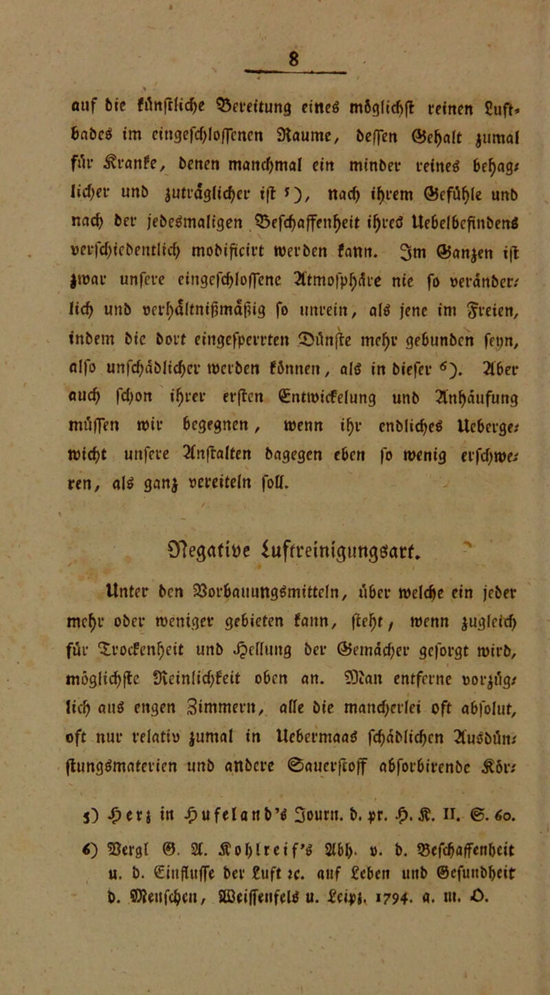 auf bic fünftlidje SSereitung eitteö mßgltcfifl t-etrten Suft* £>nöcö im cingefcf;lo(]cncn Staunte, beffen @ef)aft jmtial für i?ranfe, betten manchmal ein minbet- retneö beengt liebet- unb $utrdg(icf>er iß f), ttad) i^rem (55cfiif>ie unb nad) bet- jebeämaligen 33efd)affenf)eit ifjreö ttebelbcfinbenö »eifdjiebentfidj mobifteift werben farm. 3m ®an$en t|l |war unfet-e ctngcrcf)(o(Tene Ätmofp^dre nie fo oet-anber/ lief» uttb m-f)cl(tnifmdfig fo unrein, afö jene im freien, inbem bic bot't eingefpemen fünfte mcf)r gebunben fetjn, fllfo unfdjdbficfjer werben fönnett, al$ in biefet* 6). 2lber aud) fdjon i^rer erften (Entwicfefung unb 2tnf)dufimg müffen wie begegnen, wenn if>r enblid>e$ Uebet-ge; «Hebt uitfet-e 2lnftalten bagegen eben fo wenig erfdjwe/ ren, a\$ gan$ vereiteln folf. 0?egaftt>e iuffreiniguttgäatf. Unter ben 23orbauung6mittefn, über welche ein jeber mcf)r ober weniger gebieten faitn, fitest, wenn jugfeid) für “Srocfcnijeit unb Reifung bei- @emäd)er geforgt wirb, mögliche 9teinlid;feit oben an. SOtan entferne »orjiig/ lieb auö engen Simmertt, affe bie mancherlei oft abfofut, oft nur relativ jumal in Ucbermaaö fcfjabficbcn 2luöbüiu (lungömatericn unb anbere ©auerftoff abforbirenbe s) £erj tn .fjufelanb’tf 3ourn. b. pr. £. Ä. n. 60. <) 53ergl ©. 21. Äofjlreif’ö 2fbf). ». b. tSefcbaffettbcit u. b. £inffttffe bei- £uft tc. auf febeit uttb ©cfunbbeit b. fflleitfcbcu, SffieiffeitfelP u. £eipj. 1794. «. «»• -0.