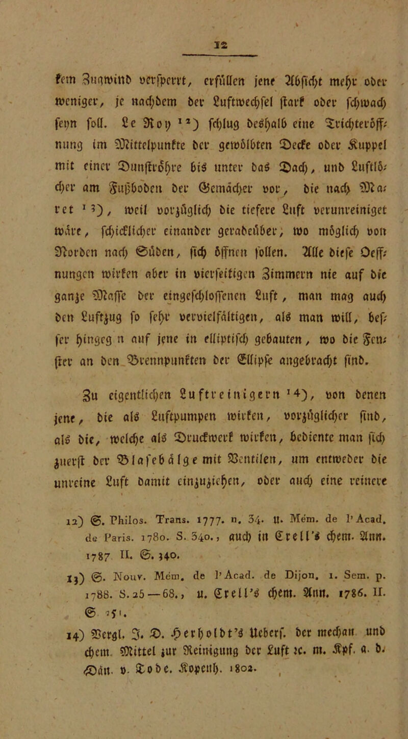 fmn 3ugwiitb nepfpem, evfiitfcn jene 2(6ficf)t mef)t ober weniger, je nadjbem bei- Huftwedjfel jtarf ober fdjrnad) fepn foll. 2 c 91 01; J1) fdjlug bc$bal& eine Oridjtetoff; ming im SOiittelpunfte bet gewölbten Secfe ober Kuppel mit einer 2)un|tr6f>re 6i$ untcv baS ©ad), unb HuftlS; d)ef am Jujjhobeit Der ©emätfjer »or, bie nad> 932 a; t'et 1 5), weil ootzügltd) bie tiefere 2uft verunreiniget matt, fd>icflicf>er einanber geraöeilber, wo mögltcf? von 32orben nad) ©üben, ftd> öffnen follen. 21(le biefe Oefiv nungen willen aber in wierfeifigen Stmmcrn nie auf bie ganje 932affe bei- eingefd)Ioffenen Hilft, man mag aud) ben Huftyug fo fe^r vervielfältigen, alä man will, bef; fei* f)ingeg n auf jene in elliptifd) gebauten, wo bie Jen; frei- an ben 35tennpimften bet ©llipfe angebracht finb. 3u eigentlichen 2u ft r einigem *4), von benen jene, bie alö Huftpuntpen wirfeit, vorzüglicher finb, olg bie, welche al$ ©aicfwerf witfen, hebiente man ficf> Zuetjl bei- 031afeb d lg e mit 33cntilen, um entwebei- bie unreine Huft bamit einjujichen, ober and) eine reinere 12~) Philos. Trans. 1777. n. 34. tl. Mem. de 1» Acad. de Paris. 1780. S. 34o., UUCl) ttt £reü’$ ch«m. Sill«. 1787 II. 0. HO. jj) @. Nouv. Mem. de l’Acad. de Dijon. 1. Sem. p. 1788. s.2ö —68., u. Stellt ehern. 21nn. 1786* Ir- © 14) ffiergl. 3* £>. £erbolbt’$ Ucbcrf. ber mcchait unb ehern. Mittel jur Steinigung bet Huft k. m. üpf. a. b; <^Däu. ». &obe. Äopeitl). 1802.